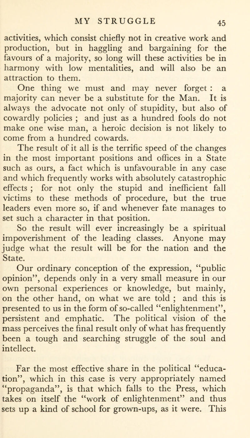 activities, which consist chiefly not in creative work and production, but in haggling and bargaining for the favours of a majority, so long will these activities be in harmony with low mentalities, and will also be an attraction to them. One thing we must and may never forget : a majority can never be a substitute for the Man. It is always the advocate not only of stupidity, but also of cowardly policies ; and just as a hundred fools do not make one wise man, a heroic decision is not likely to come from a hundred cowards. The result of it all is the terrific speed of the changes in the most important positions and offices in a State such as ours, a fact which is unfavourable in any case and which frequently works with absolutely catastrophic effects ; for not only the stupid and inefficient fall victims to these methods of procedure, but the true leaders even more so, if and whenever fate manages to set such a character in that position. So the result will ever increasingly be a spiritual impoverishment of the leading classes. Anyone may judge what the result will be for the nation and the State. Our ordinary conception of the expression, “public opinion”, depends only in a very small measure in our own personal experiences or knowledge, but mainly, on the other hand, on what we are told ; and this is presented to us in the form of so-called “enlightenment”, persistent and emphatic. The political vision of the mass perceives the final result only of what has frequently been a tough and searching struggle of the soul and intellect. Far the most effective share in the political “educa¬ tion”, which in this case is very appropriately named “propaganda”, is that which falls to the Press, which takes on itself the “work of enlightenment” and thus sets up a kind of school for grown-ups, as it were. This