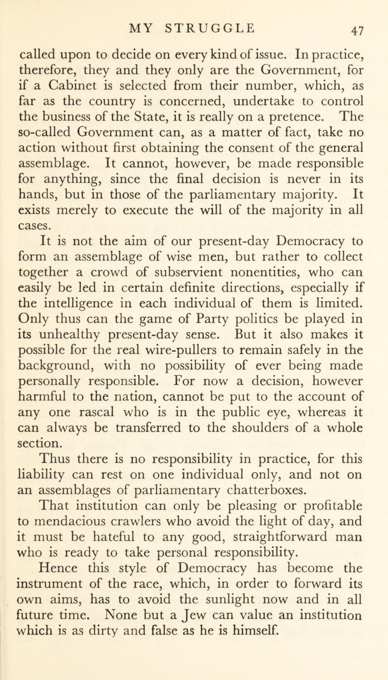 called upon to decide on every kind of issue. In practice, therefore, they and they only are the Government, for if a Cabinet is selected from their number, which, as far as the country is concerned, undertake to control the business of the State, it is really on a pretence. The so-called Government can, as a matter of fact, take no action without first obtaining the consent of the general assemblage. It cannot, however, be made responsible for anything, since the final decision is never in its hands, but in those of the parliamentary majority. It exists merely to execute the will of the majority in all cases. It is not the aim of our present-day Democracy to form an assemblage of wise men, but rather to collect together a crowd of subservient nonentities, who can easily be led in certain definite directions, especially if the intelligence in each individual of them is limited. Only thus can the game of Party politics be played in its unhealthy present-day sense. But it also makes it possible for the real wire-pullers to remain safely in the background, with no possibility of ever being made personally responsible. For now a decision, however harmful to the nation, cannot be put to the account of any one rascal who is in the public eye, whereas it can always be transferred to the shoulders of a whole section. Thus there is no responsibility in practice, for this liability can rest on one individual only, and not on an assemblages of parliamentary chatterboxes. That institution can only be pleasing or profitable to mendacious crawlers who avoid the light of day, and it must be hateful to any good, straightforward man who is ready to take personal responsibility. Hence this style of Democracy has become the instrument of the race, which, in order to forward its own aims, has to avoid the sunlight now and in all future time. None but a Jew can value an institution which is as dirty and false as he is himself.