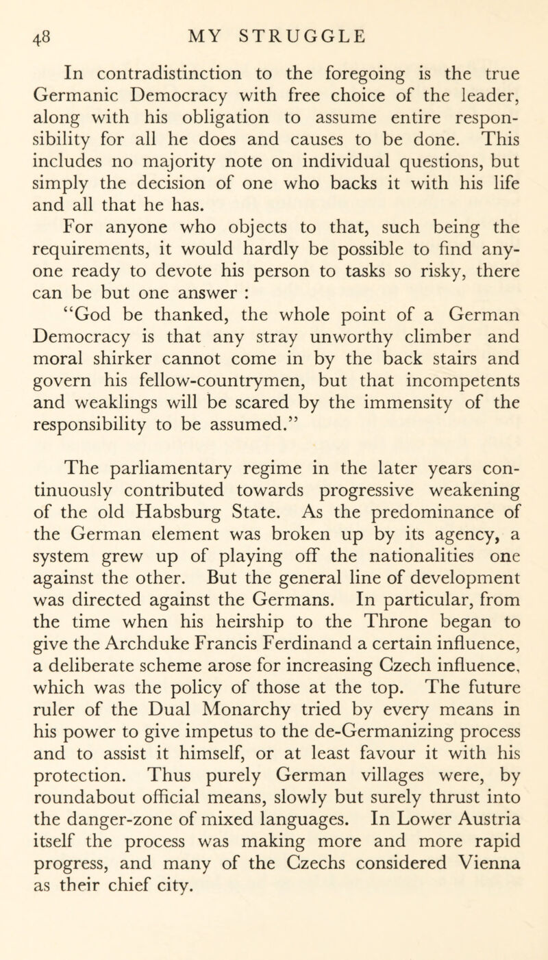 In contradistinction to the foregoing is the true Germanic Democracy with free choice of the leader, along with his obligation to assume entire respon¬ sibility for all he does and causes to be done. This includes no majority note on individual questions, but simply the decision of one who backs it with his life and all that he has. For anyone who objects to that, such being the requirements, it would hardly be possible to find any¬ one ready to devote his person to tasks so risky, there can be but one answer : “God be thanked, the whole point of a German Democracy is that any stray unworthy climber and moral shirker cannot come in by the back stairs and govern his fellow-countrymen, but that incompetents and weaklings will be scared by the immensity of the responsibility to be assumed.” The parliamentary regime in the later years con¬ tinuously contributed towards progressive weakening of the old Habsburg State. As the predominance of the German element was broken up by its agency, a system grew up of playing off the nationalities one against the other. But the general line of development was directed against the Germans. In particular, from the time when his heirship to the Throne began to give the Archduke Francis Ferdinand a certain influence, a deliberate scheme arose for increasing Czech influence, which was the policy of those at the top. The future ruler of the Dual Monarchy tried by every means in his power to give impetus to the de-Germanizing process and to assist it himself, or at least favour it with his protection. Thus purely German villages were, by roundabout official means, slowly but surely thrust into the danger-zone of mixed languages. In Lower Austria itself the process was making more and more rapid progress, and many of the Czechs considered Vienna as their chief city.