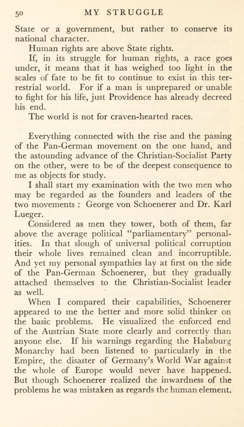 State or a government, but rather to conserve its national character. Human rights are above State rights. If, in its struggle for human rights, a race goes under, it means that it has weighed too light in the scales of fate to be fit to continue to exist in this ter¬ restrial world. For if a man is unprepared or unable to fight for his life, just Providence has already decreed his end. The world is not for craven-hearted races. Everything connected with the rise and the passing of the Pan-German movement on the one hand, and the astounding advance of the Christian-Socialist Party on the other, were to be of the deepest consequence to me as objects for study. I shall start my examination with the two men who may be regarded as the founders and leaders of the two movements : George von Schoenerer and Dr. Karl Lueger. Considered as men they tower, both of them, far above the average political “parliamentary” personal¬ ities. In that slough of universal political corruption their whole lives remained clean and incorruptible. And yet my personal sympathies lay at first on the side of the Pan-German Schoenerer, but they gradually attached themselves to the Christian-Socialist leader as well. When I compared their capabilities, Schoenerer appeared to me the better and more solid thinker on the basic problems. He visualized the enforced end of the Austrian State more clearly and correctly than anyone else. If his warnings regarding the Habsburg Monarchy had been listened to particularly in the Empire, the disaster of Germany’s World War against the whole of Europe would never have happened. But though Schoenerer realized the inwardness of the problems he was mistaken as regards the human element.