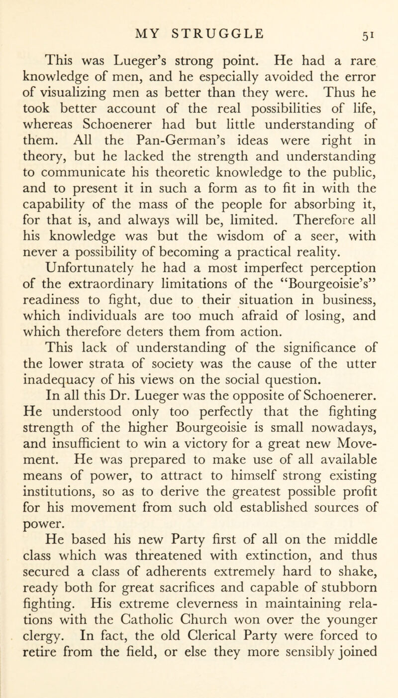 This was Lueger’s strong point. He had a rare knowledge of men, and he especially avoided the error of visualizing men as better than they were. Thus he took better account of the real possibilities of life, whereas Schoenerer had but little understanding of them. All the Pan-German’s ideas were right in theory, but he lacked the strength and understanding to communicate his theoretic knowledge to the public, and to present it in such a form as to fit in with the capability of the mass of the people for absorbing it, for that is, and always will be, limited. Therefore all his knowledge was but the wisdom of a seer, with never a possibility of becoming a practical reality. Unfortunately he had a most imperfect perception of the extraordinary limitations of the “Bourgeoisie’s” readiness to fight, due to their situation in business, which individuals are too much afraid of losing, and which therefore deters them from action. This lack of understanding of the significance of the lower strata of society was the cause of the utter inadequacy of his views on the social question. In all this Dr. Lueger was the opposite of Schoenerer. He understood only too perfectly that the fighting strength of the higher Bourgeoisie is small nowadays, and insufficient to win a victory for a great new Move¬ ment. He was prepared to make use of all available means of power, to attract to himself strong existing institutions, so as to derive the greatest possible profit for his movement from such old established sources of power. He based his new Party first of all on the middle class which was threatened with extinction, and thus secured a class of adherents extremely hard to shake, ready both for great sacrifices and capable of stubborn fighting. His extreme cleverness in maintaining rela¬ tions with the Catholic Church won over the younger clergy. In fact, the old Clerical Party were forced to retire from the field, or else they more sensibly joined