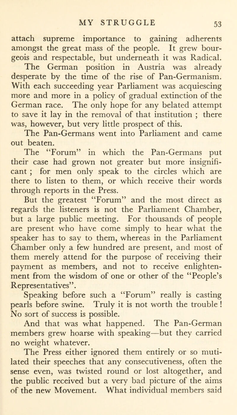 attach supreme importance to gaining adherents amongst the great mass of the people. It grew bour¬ geois and respectable, but underneath it was Radical. The German position in Austria was already desperate by the time of the rise of Pan-Germanism. With each succeeding year Parliament was acquiescing more and more in a policy of gradual extinction of the German race. The only hope for any belated attempt to save it lay in the removal of that institution ; there was, however, but very little prospect of this. The Pan-Germans went into Parliament and came out beaten. The “Forum” in which the Pan-Germans put their case had grown not greater but more insignifi¬ cant ; for men only speak to the circles which are there to listen to them, or which receive their words through reports in the Press. But the greatest “Forum” and the most direct as regards the listeners is not the Parliament Chamber, but a large public meeting. For thousands of people are present who have come simply to hear what the speaker has to say to them, whereas in the Parliament Chamber only a few hundred are present, and most of them merely attend for the purpose of receiving their payment as members, and not to receive enlighten¬ ment from the wisdom of one or other of the “People’s Representatives”. Speaking before such a “Forum” really is casting pearls before swine. Truly it is not worth the trouble ! No sort of success is possible. And that was what happened. The Pan-German members grew hoarse with speaking—but they carried no weight whatever. The Press either ignored them entirely or so muti¬ lated their speeches that any consecutiveness, often the sense even, was twisted round or lost altogether, and the public received but a very bad picture of the aims of the new Movement. What individual members said