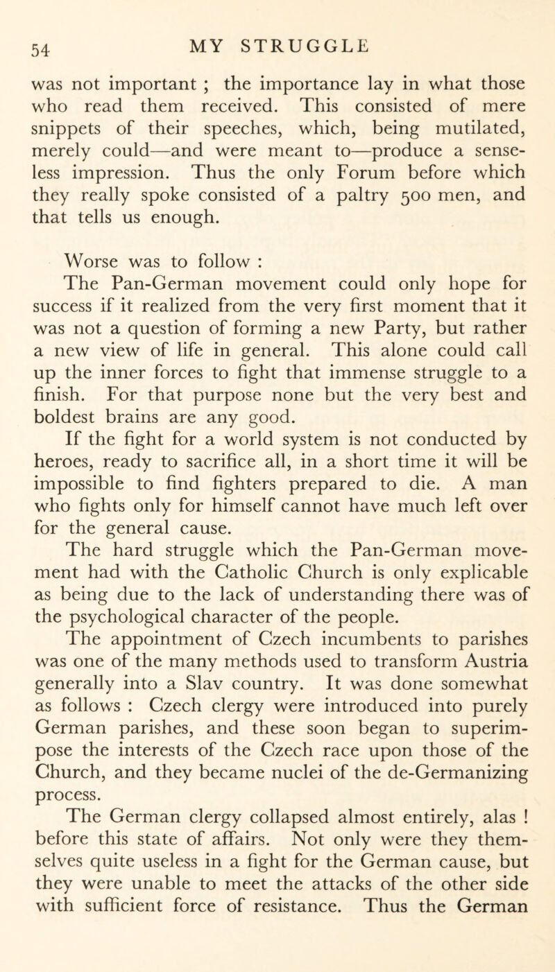 was not important ; the importance lay in what those who read them received. This consisted of mere snippets of their speeches, which, being mutilated, merely could—and were meant to—produce a sense¬ less impression. Thus the only Forum before which they really spoke consisted of a paltry 500 men, and that tells us enough. Worse was to follow : The Pan-German movement could only hope for success if it realized from the very first moment that it was not a question of forming a new Party, but rather a new view of life in general. This alone could call up the inner forces to fight that immense struggle to a finish. For that purpose none but the very best and boldest brains are any good. If the fight for a world system is not conducted by heroes, ready to sacrifice all, in a short time it will be impossible to find fighters prepared to die. A man who fights only for himself cannot have much left over for the general cause. The hard struggle which the Pan-German move¬ ment had with the Catholic Church is only explicable as being due to the lack of understanding there was of the psychological character of the people. The appointment of Czech incumbents to parishes was one of the many methods used to transform Austria generally into a Slav country. It was done somewhat as follows : Czech clergy were introduced into purely German parishes, and these soon began to superim¬ pose the interests of the Czech race upon those of the Church, and they became nuclei of the de-Germanizing process. The German clergy collapsed almost entirely, alas ! before this state of affairs. Not only were they them¬ selves quite useless in a fight for the German cause, but they were unable to meet the attacks of the other side with sufficient force of resistance. Thus the German