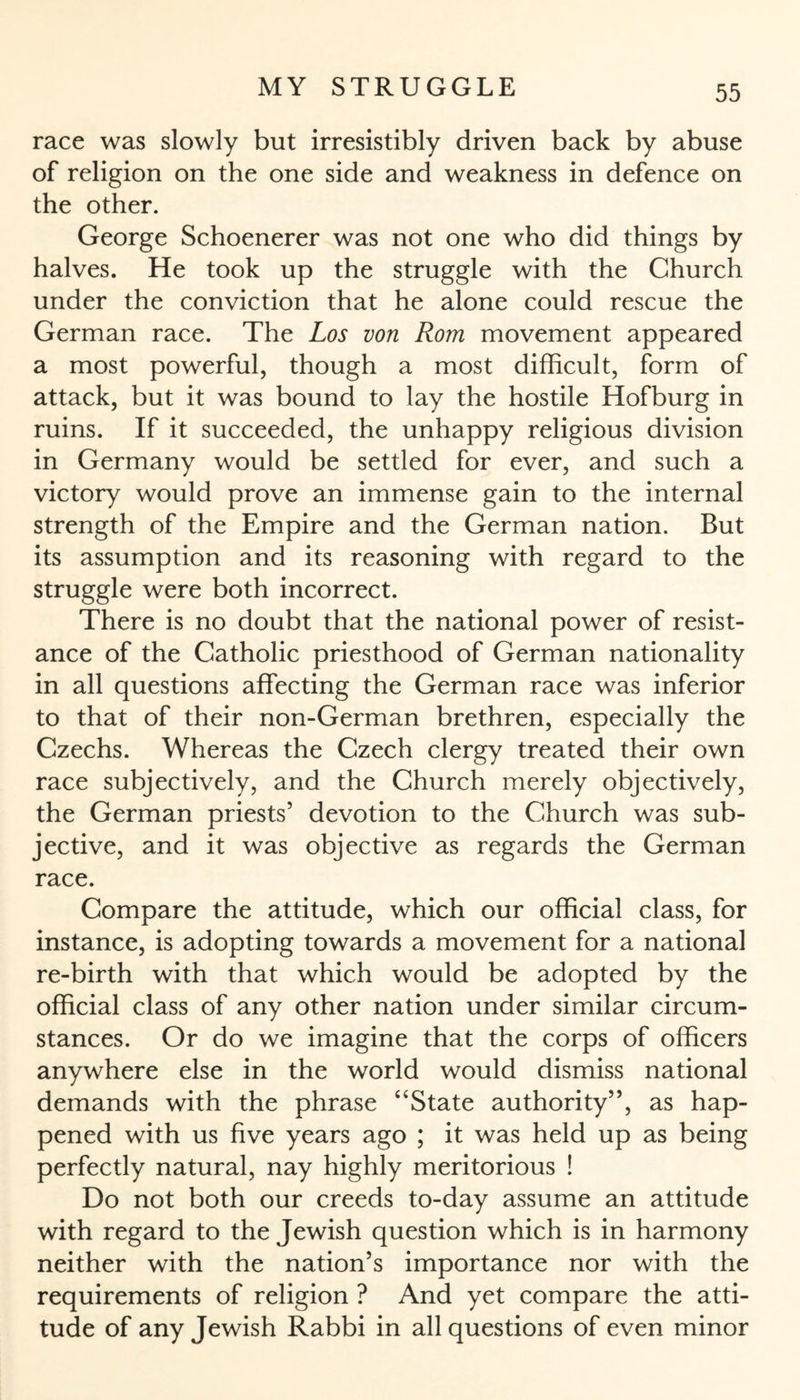race was slowly but irresistibly driven back by abuse of religion on the one side and weakness in defence on the other. George Schoenerer was not one who did things by halves. He took up the struggle with the Church under the conviction that he alone could rescue the German race. The Los von Rom movement appeared a most powerful, though a most difficult, form of attack, but it was bound to lay the hostile Hofburg in ruins. If it succeeded, the unhappy religious division in Germany would be settled for ever, and such a victory would prove an immense gain to the internal strength of the Empire and the German nation. But its assumption and its reasoning with regard to the struggle were both incorrect. There is no doubt that the national power of resist¬ ance of the Catholic priesthood of German nationality in all questions affecting the German race was inferior to that of their non-German brethren, especially the Czechs. Whereas the Czech clergy treated their own race subjectively, and the Church merely objectively, the German priests’ devotion to the Church was sub¬ jective, and it was objective as regards the German race. Compare the attitude, which our official class, for instance, is adopting towards a movement for a national re-birth with that which would be adopted by the official class of any other nation under similar circum¬ stances. Or do we imagine that the corps of officers anywhere else in the world would dismiss national demands with the phrase “State authority”, as hap¬ pened with us five years ago ; it was held up as being perfectly natural, nay highly meritorious ! Do not both our creeds to-day assume an attitude with regard to the Jewish question which is in harmony neither with the nation’s importance nor with the requirements of religion ? And yet compare the atti¬ tude of any Jewish Rabbi in all questions of even minor