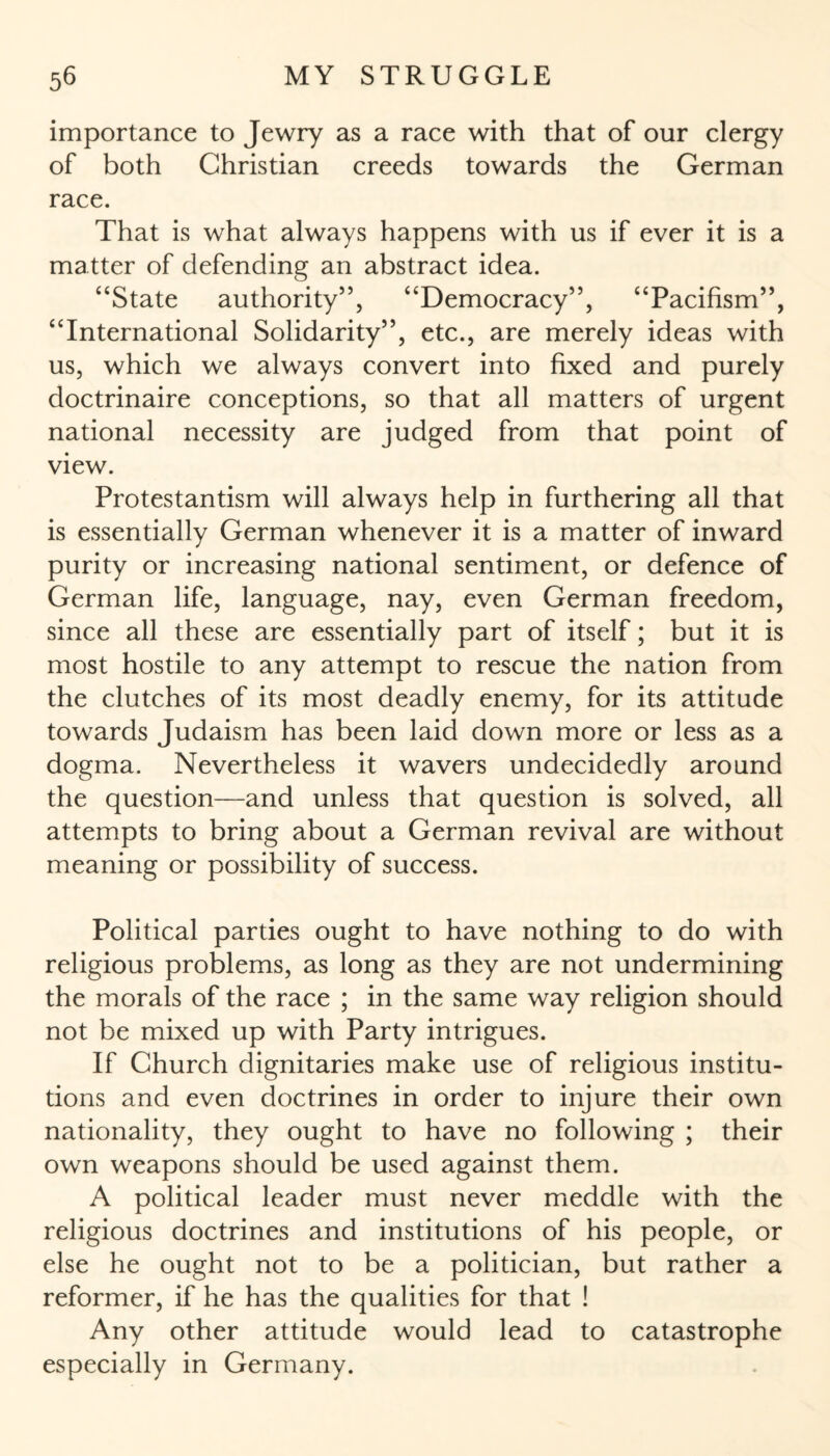 importance to Jewry as a race with that of our clergy of both Christian creeds towards the German race. That is what always happens with us if ever it is a matter of defending an abstract idea. “State authority”, “Democracy”, “Pacifism”, “International Solidarity”, etc., are merely ideas with us, which we always convert into fixed and purely doctrinaire conceptions, so that all matters of urgent national necessity are judged from that point of view. Protestantism will always help in furthering all that is essentially German whenever it is a matter of inward purity or increasing national sentiment, or defence of German life, language, nay, even German freedom, since all these are essentially part of itself; but it is most hostile to any attempt to rescue the nation from the clutches of its most deadly enemy, for its attitude towards Judaism has been laid down more or less as a dogma. Nevertheless it wavers undecidedly around the question—and unless that question is solved, all attempts to bring about a German revival are without meaning or possibility of success. Political parties ought to have nothing to do with religious problems, as long as they are not undermining the morals of the race ; in the same way religion should not be mixed up with Party intrigues. If Church dignitaries make use of religious institu¬ tions and even doctrines in order to injure their own nationality, they ought to have no following ; their own weapons should be used against them. A political leader must never meddle with the religious doctrines and institutions of his people, or else he ought not to be a politician, but rather a reformer, if he has the qualities for that ! Any other attitude would lead to catastrophe especially in Germany.