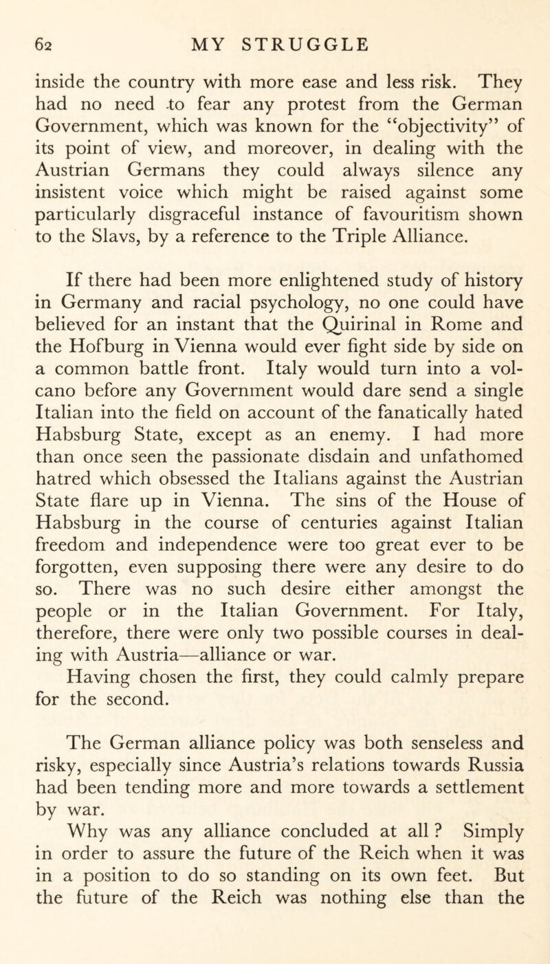 inside the country with more ease and less risk. They had no need to fear any protest from the German Government, which was known for the “objectivity” of its point of view, and moreover, in dealing with the Austrian Germans they could always silence any insistent voice which might be raised against some particularly disgraceful instance of favouritism shown to the Slavs, by a reference to the Triple Alliance. If there had been more enlightened study of history in Germany and racial psychology, no one could have believed for an instant that the Quirinal in Rome and the Hofburg in Vienna would ever fight side by side on a common battle front. Italy would turn into a vol¬ cano before any Government would dare send a single Italian into the field on account of the fanatically hated Habsburg State, except as an enemy. I had more than once seen the passionate disdain and unfathomed hatred which obsessed the Italians against the Austrian State flare up in Vienna. The sins of the House of Habsburg in the course of centuries against Italian freedom and independence were too great ever to be forgotten, even supposing there were any desire to do so. There was no such desire either amongst the people or in the Italian Government. For Italy, therefore, there were only two possible courses in deal¬ ing with Austria—alliance or war. Having chosen the first, they could calmly prepare for the second. The German alliance policy was both senseless and risky, especially since Austria’s relations towards Russia had been tending more and more towards a settlement by war. Why was any alliance concluded at all ? Simply in order to assure the future of the Reich when it was in a position to do so standing on its own feet. But the future of the Reich was nothing else than the