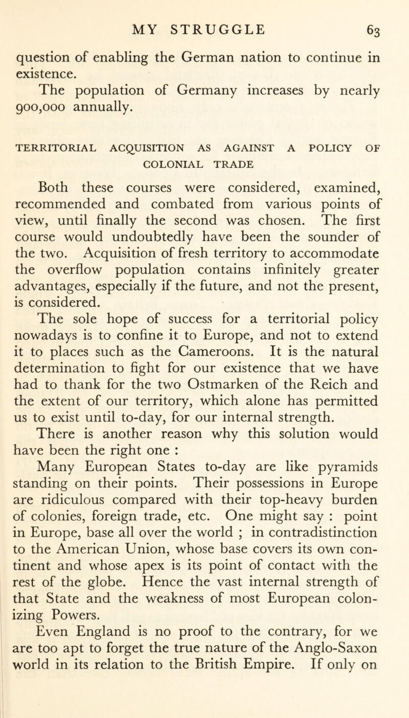 question of enabling the German nation to continue in existence. The population of Germany increases by nearly 900,000 annually. TERRITORIAL ACQUISITION AS AGAINST A POLICY OF COLONIAL TRADE Both these courses were considered, examined, recommended and combated from various points of view, until finally the second was chosen. The first course would undoubtedly have been the sounder of the two. Acquisition of fresh territory to accommodate the overflow population contains infinitely greater advantages, especially if the future, and not the present, is considered. The sole hope of success for a territorial policy nowadays is to confine it to Europe, and not to extend it to places such as the Cameroons. It is the natural determination to fight for our existence that we have had to thank for the two Ostmarken of the Reich and the extent of our territory, which alone has permitted us to exist until to-day, for our internal strength. There is another reason why this solution would have been the right one : Many European States to-day are like pyramids standing on their points. Their possessions in Europe are ridiculous compared with their top-heavy burden of colonies, foreign trade, etc. One might say : point in Europe, base all over the world ; in contradistinction to the American Union, whose base covers its own con¬ tinent and whose apex is its point of contact with the rest of the globe. Hence the vast internal strength of that State and the weakness of most European colon¬ izing Powers. Even England is no proof to the contrary, for we are too apt to forget the true nature of the Anglo-Saxon world in its relation to the British Empire. If only on