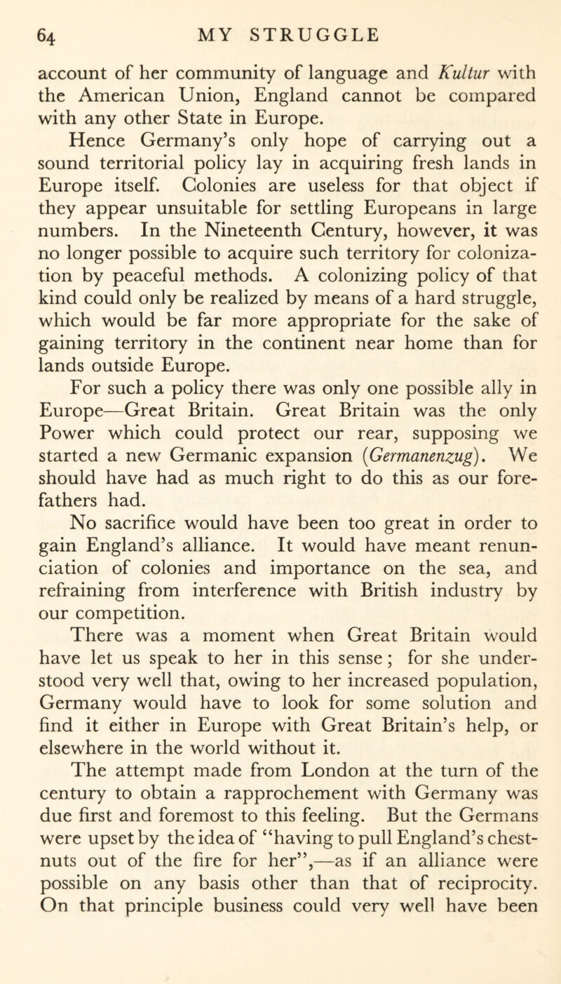 account of her community of language and Kultur with the American Union, England cannot be compared with any other State in Europe. Hence Germany’s only hope of carrying out a sound territorial policy lay in acquiring fresh lands in Europe itself. Colonies are useless for that object if they appear unsuitable for settling Europeans in large numbers. In the Nineteenth Century, however, it was no longer possible to acquire such territory for coloniza¬ tion by peaceful methods. A colonizing policy of that kind could only be realized by means of a hard struggle, which would be far more appropriate for the sake of gaining territory in the continent near home than for lands outside Europe. For such a policy there was only one possible ally in Europe—Great Britain. Great Britain was the only Power which could protect our rear, supposing we started a new Germanic expansion (Germanenzug). We should have had as much right to do this as our fore¬ fathers had. No sacrifice would have been too great in order to gain England’s alliance. It would have meant renun¬ ciation of colonies and importance on the sea, and refraining from interference with British industry by our competition. There was a moment when Great Britain would have let us speak to her in this sense; for she under¬ stood very well that, owing to her increased population, Germany would have to look for some solution and find it either in Europe with Great Britain’s help, or elsewhere in the world without it. The attempt made from London at the turn of the century to obtain a rapprochement with Germany was due first and foremost to this feeling. But the Germans were upset by the idea of “having to pull England’s chest¬ nuts out of the fire for her”,—as if an alliance were possible on any basis other than that of reciprocity. On that principle business could very well have been