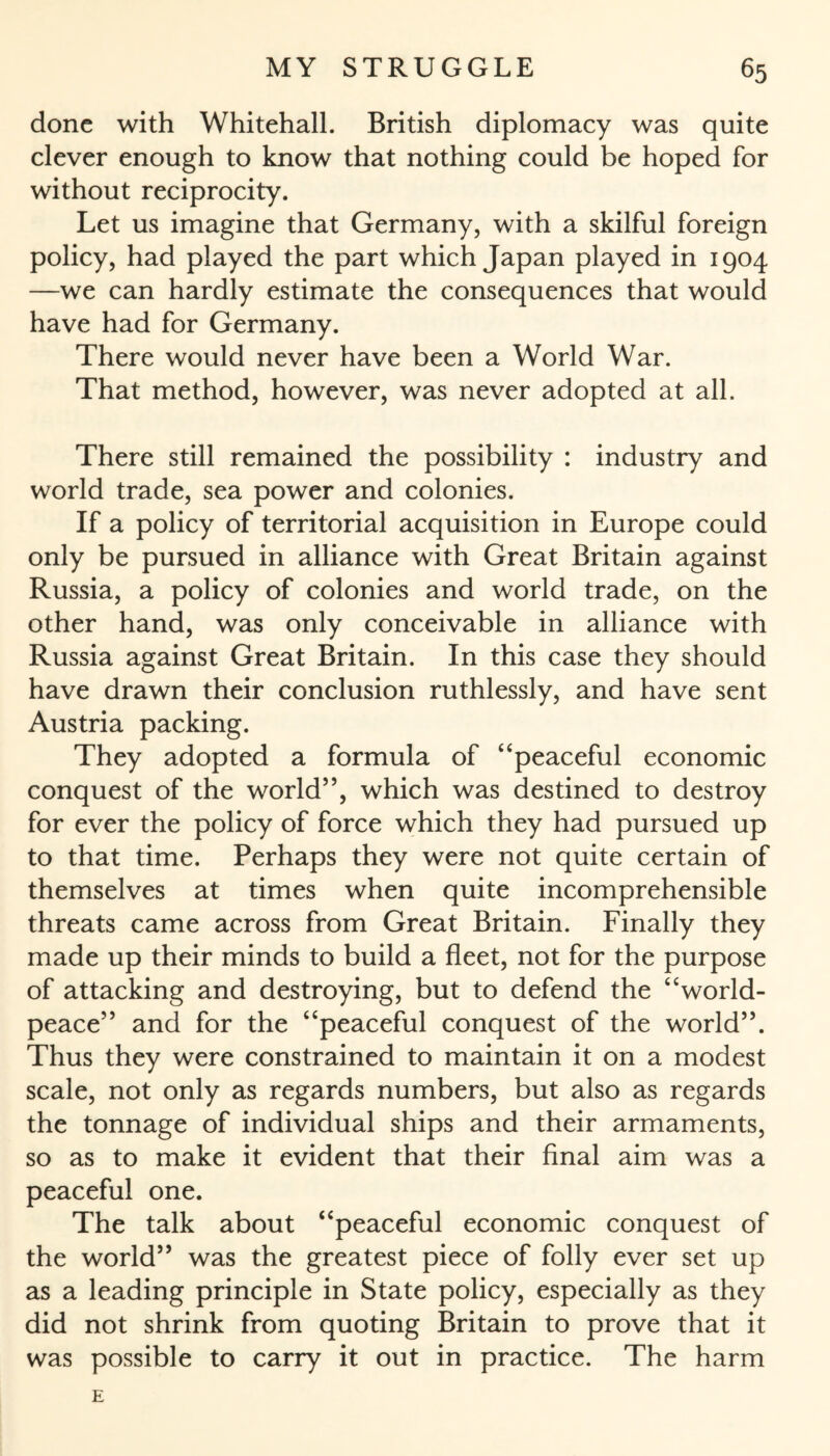 done with Whitehall. British diplomacy was quite clever enough to know that nothing could be hoped for without reciprocity. Let us imagine that Germany, with a skilful foreign policy, had played the part which Japan played in 1904 —we can hardly estimate the consequences that would have had for Germany. There would never have been a World War. That method, however, was never adopted at all. There still remained the possibility : industry and world trade, sea power and colonies. If a policy of territorial acquisition in Europe could only be pursued in alliance with Great Britain against Russia, a policy of colonies and world trade, on the other hand, was only conceivable in alliance with Russia against Great Britain. In this case they should have drawn their conclusion ruthlessly, and have sent Austria packing. They adopted a formula of “peaceful economic conquest of the world”, which was destined to destroy for ever the policy of force which they had pursued up to that time. Perhaps they were not quite certain of themselves at times when quite incomprehensible threats came across from Great Britain. Finally they made up their minds to build a fleet, not for the purpose of attacking and destroying, but to defend the “world- peace” and for the “peaceful conquest of the world”. Thus they were constrained to maintain it on a modest scale, not only as regards numbers, but also as regards the tonnage of individual ships and their armaments, so as to make it evident that their final aim was a peaceful one. The talk about “peaceful economic conquest of the world” was the greatest piece of folly ever set up as a leading principle in State policy, especially as they did not shrink from quoting Britain to prove that it was possible to carry it out in practice. The harm