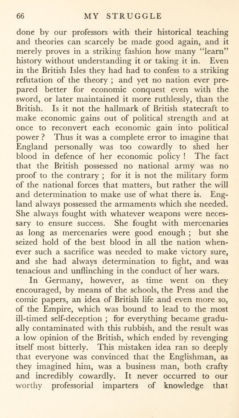 done by our professors with their historical teaching and theories can scarcely be made good again, and it merely proves in a striking fashion how many “learn” history without understanding it or taking it in. Even in the British Isles they had had to confess to a striking refutation of the theory ; and yet no nation ever pre¬ pared better for economic conquest even with the sword, or later maintained it more ruthlessly, than the British. Is it not the hallmark of British statecraft to make economic gains out of political strength and at once to reconvert each economic gain into political power ? Thus it was a complete error to imagine that England personally was too cowardly to shed her blood in defence of her economic policy ! The fact that the British possessed no national army was no proof to the contrary ; for it is not the military form of the national forces that matters, but rather the will and determination to make use of what there is. Eng¬ land always possessed the armaments which she needed. She always fought with whatever weapons were neces¬ sary to ensure success. She fought with mercenaries as long as mercenaries were good enough ; but she seized hold of the best blood in all the nation when¬ ever such a sacrifice was needed to make victory sure, and she had always determination to fight, and was tenacious and unflinching in the conduct of her wars. In Germany, however, as time went on they encouraged, by means of the schools, the Press and the comic papers, an idea of British life and even more so, of the Empire, which was bound to lead to the most ill-timed self-deception ; for everything became gradu¬ ally contaminated with this rubbish, and the result was a low opinion of the British, which ended by revenging itself most bitterly. This mistaken idea ran so deeply that everyone was convinced that the Englishman, as they imagined him, was a business man, both crafty and incredibly cowardly. It never occurred to our worthy professorial imparters of knowledge that
