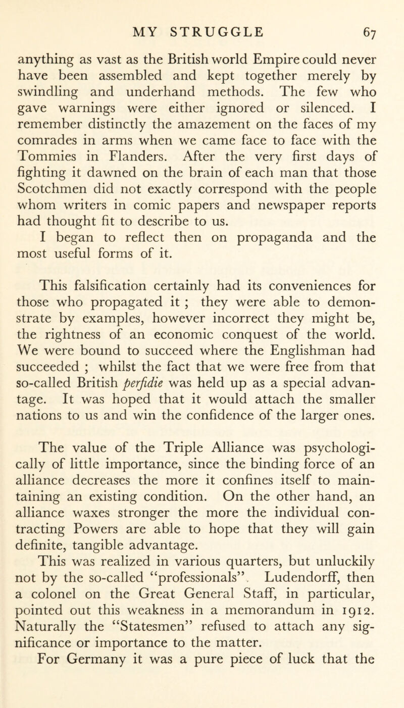 anything as vast as the British world Empire could never have been assembled and kept together merely by swindling and underhand methods. The few who gave warnings were either ignored or silenced. I remember distinctly the amazement on the faces of my comrades in arms when we came face to face with the Tommies in Flanders. After the very first days of fighting it dawned on the brain of each man that those Scotchmen did not exactly correspond with the people whom writers in comic papers and newspaper reports had thought fit to describe to us. I began to reflect then on propaganda and the most useful forms of it. This falsification certainly had its conveniences for those who propagated it ; they were able to demon¬ strate by examples, however incorrect they might be, the rightness of an economic conquest of the world. We were bound to succeed where the Englishman had succeeded ; whilst the fact that we were free from that so-called British perfidie was held up as a special advan¬ tage. It was hoped that it would attach the smaller nations to us and win the confidence of the larger ones. The value of the Triple Alliance was psychologi¬ cally of little importance, since the binding force of an alliance decreases the more it confines itself to main¬ taining an existing condition. On the other hand, an alliance waxes stronger the more the individual con¬ tracting Powers are able to hope that they will gain definite, tangible advantage. This was realized in various quarters, but unluckily not by the so-called “professionals”, Ludendorff, then a colonel on the Great General Staff, in particular, pointed out this weakness in a memorandum in 1912. Naturally the “Statesmen” refused to attach any sig¬ nificance or importance to the matter. For Germany it was a pure piece of luck that the