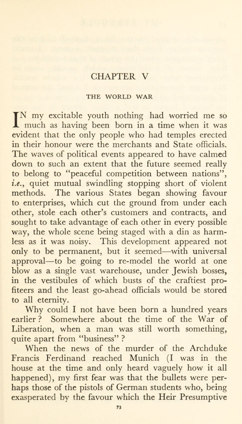CHAPTER V THE WORLD WAR IN my excitable youth nothing had worried me so much as having been born in a time when it was evident that the only people who had temples erected in their honour were the merchants and State officials. The waves of political events appeared to have calmed down to such an extent that the future seemed really to belong to “peaceful competition between nations’’, i.e., quiet mutual swindling stopping short of violent methods. The various States began showing favour to enterprises, which cut the ground from under each other, stole each other’s customers and contracts, and sought to take advantage of each other in every possible way, the whole scene being staged with a din as harm¬ less as it was noisy. This development appeared not only to be permanent, but it seemed—with universal approval—to be going to re-model the world at one blow as a single vast warehouse, under Jewish bosses, in the vestibules of which busts of the craftiest pro¬ fiteers and the least go-ahead officials would be stored to all eternity. Why could I not have been born a hundred years earlier ? Somewhere about the time of the War of Liberation, when a man was still worth something, quite apart from “business” ? When the news of the murder of the Archduke Francis Ferdinand reached Munich (I was in the house at the time and only heard vaguely how it all happened), my first fear was that the bullets were per¬ haps those of the pistols of German students who, being exasperated by the favour which the Heir Presumptive