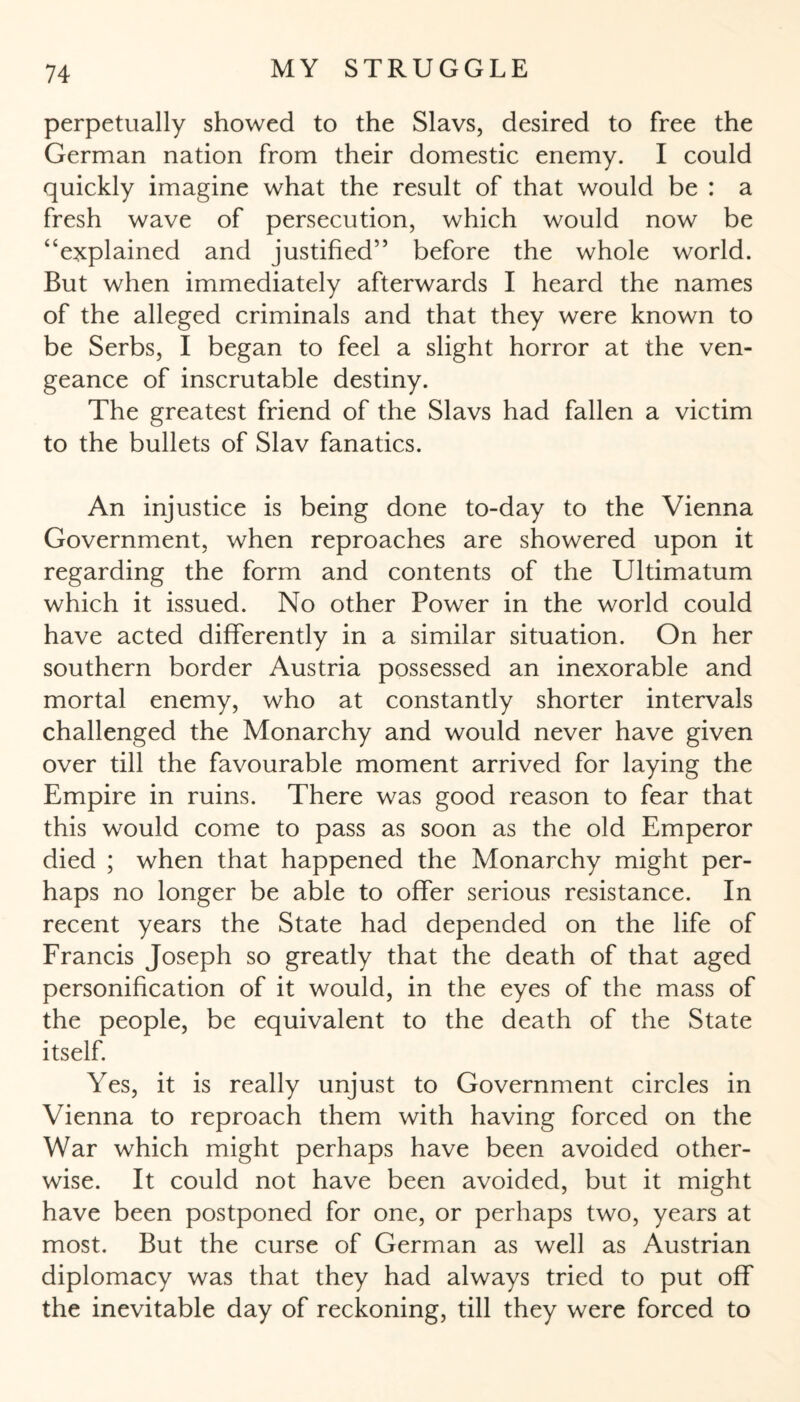perpetually showed to the Slavs, desired to free the German nation from their domestic enemy. I could quickly imagine what the result of that would be : a fresh wave of persecution, which would now be “explained and justified” before the whole world. But when immediately afterwards I heard the names of the alleged criminals and that they were known to be Serbs, I began to feel a slight horror at the ven¬ geance of inscrutable destiny. The greatest friend of the Slavs had fallen a victim to the bullets of Slav fanatics. An injustice is being done to-day to the Vienna Government, when reproaches are showered upon it regarding the form and contents of the Ultimatum which it issued. No other Power in the world could have acted differently in a similar situation. On her southern border Austria possessed an inexorable and mortal enemy, who at constantly shorter intervals challenged the Monarchy and would never have given over till the favourable moment arrived for laying the Empire in ruins. There was good reason to fear that this would come to pass as soon as the old Emperor died ; when that happened the Monarchy might per¬ haps no longer be able to offer serious resistance. In recent years the State had depended on the life of Francis Joseph so greatly that the death of that aged personification of it would, in the eyes of the mass of the people, be equivalent to the death of the State itself Yes, it is really unjust to Government circles in Vienna to reproach them with having forced on the War which might perhaps have been avoided other¬ wise. It could not have been avoided, but it might have been postponed for one, or perhaps two, years at most. But the curse of German as well as Austrian diplomacy was that they had always tried to put off the inevitable day of reckoning, till they were forced to