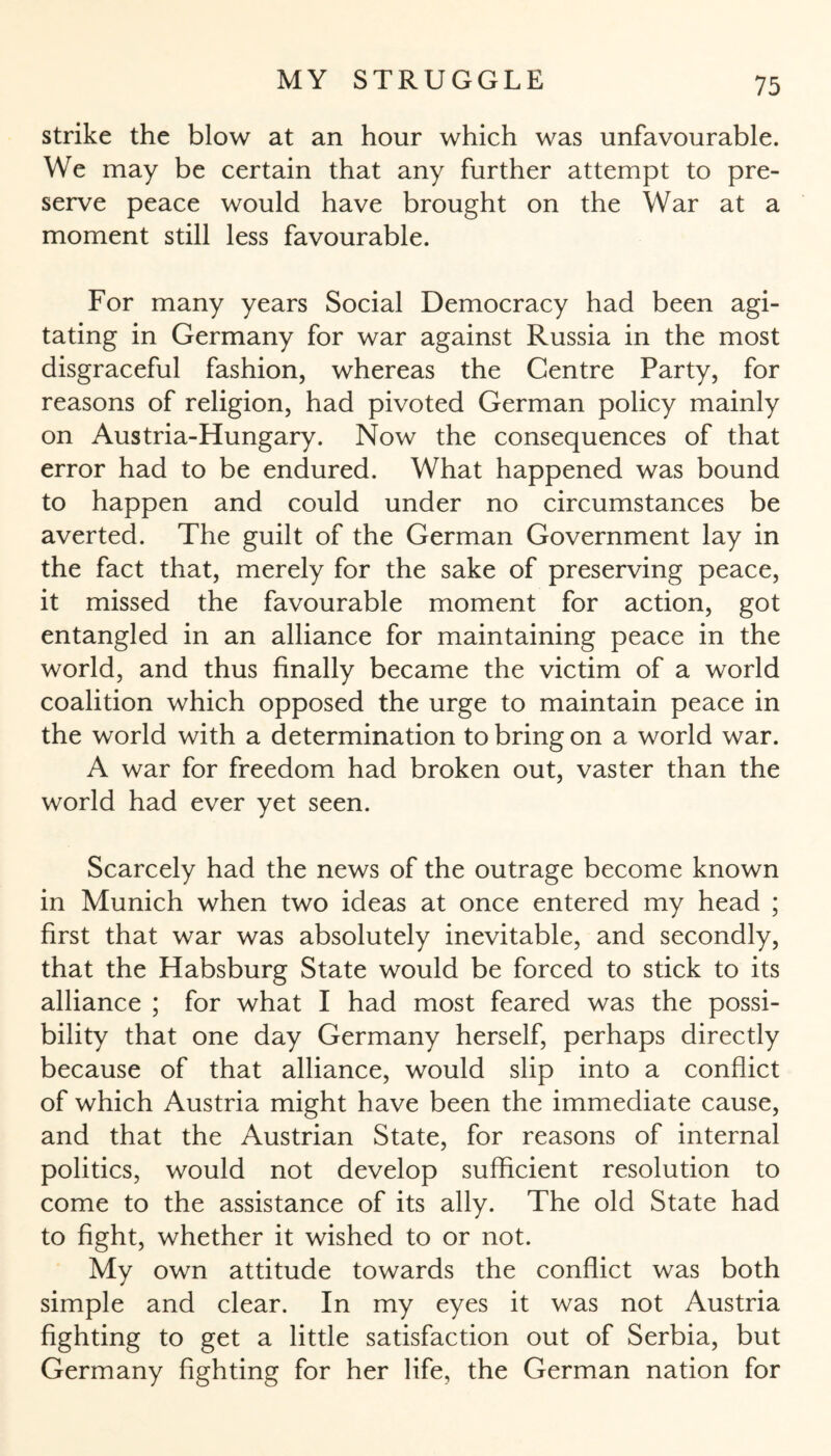strike the blow at an hour which was unfavourable. We may be certain that any further attempt to pre¬ serve peace would have brought on the War at a moment still less favourable. For many years Social Democracy had been agi¬ tating in Germany for war against Russia in the most disgraceful fashion, whereas the Centre Party, for reasons of religion, had pivoted German policy mainly on Austria-Hungary. Now the consequences of that error had to be endured. What happened was bound to happen and could under no circumstances be averted. The guilt of the German Government lay in the fact that, merely for the sake of preserving peace, it missed the favourable moment for action, got entangled in an alliance for maintaining peace in the world, and thus finally became the victim of a world coalition which opposed the urge to maintain peace in the world with a determination to bring on a world war. A war for freedom had broken out, vaster than the world had ever yet seen. Scarcely had the news of the outrage become known in Munich when two ideas at once entered my head ; first that war was absolutely inevitable, and secondly, that the Habsburg State would be forced to stick to its alliance ; for what I had most feared was the possi¬ bility that one day Germany herself, perhaps directly because of that alliance, would slip into a conflict of which Austria might have been the immediate cause, and that the Austrian State, for reasons of internal politics, would not develop sufficient resolution to come to the assistance of its ally. The old State had to fight, whether it wished to or not. My own attitude towards the conflict was both simple and clear. In my eyes it was not Austria fighting to get a little satisfaction out of Serbia, but Germany fighting for her life, the German nation for