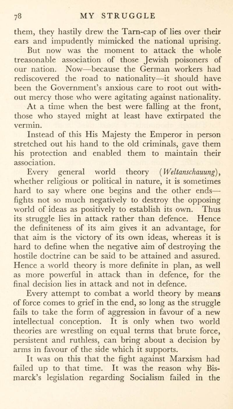them, they hastily drew the Tarn-cap of lies over their ears and impudently mimicked the national uprising. But now was the moment to attack the whole treasonable association of those Jewish poisoners of our nation. Now—because the German workers had rediscovered the road to nationality—it should have been the Government’s anxious care to root out with¬ out mercy those who were agitating against nationality. At a time when the best were falling at the front, those who stayed might at least have extirpated the vermin. Instead of this His Majesty the Emperor in person stretched out his hand to the old criminals, gave them his protection and enabled them to maintain their association. Every general world theory (Weltanschauung), whether religious or political in nature, it is sometimes hard to say where one begins and the other ends— fights not so much negatively to destroy the opposing world of ideas as positively to establish its own. Thus its struggle lies in attack rather than defence. Hence the definiteness of its aim gives it an advantage, for that aim is the victory of its own ideas, whereas it is hard to define when the negative aim of destroying the hostile doctrine can be said to be attained and assured. Hence a world theory is more definite in plan, as well as more powerful in attack than in defence, for the final decision lies in attack and not in defence. Every attempt to combat a world theory by means of force comes to grief in the end, so long as the struggle fails to take the form of aggression in favour of a new intellectual conception. It is only when two world theories are wrestling on equal terms that brute force, persistent and ruthless, can bring about a decision by arms in favour of the side which it supports. It was on this that the fight against Marxism had failed up to that time. It was the reason why Bis¬ marck’s legislation regarding Socialism failed in the