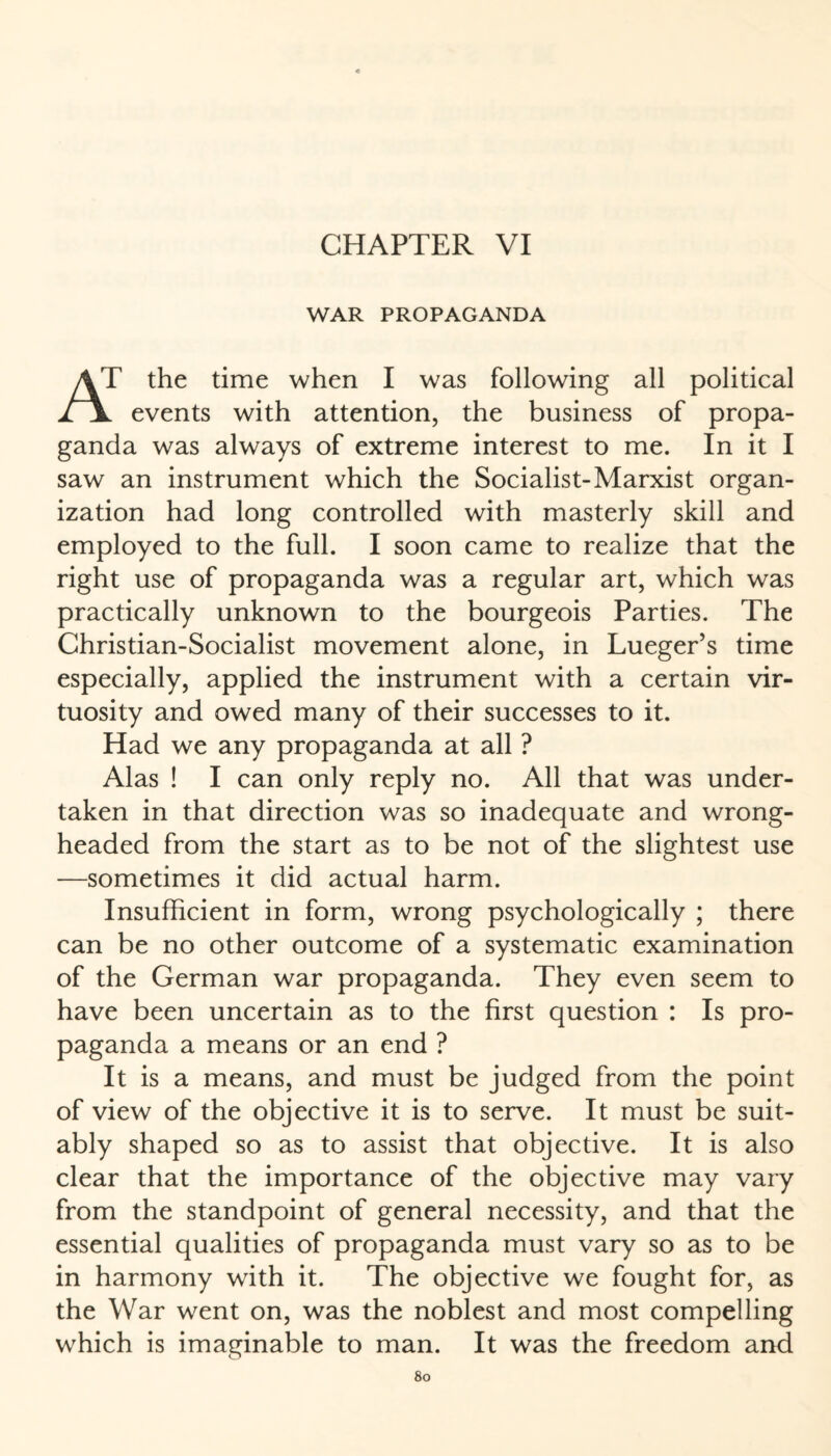 WAR PROPAGANDA AT the time when I was following all political l \ events with attention, the business of propa¬ ganda was always of extreme interest to me. In it I saw an instrument which the Socialist-Marxist organ¬ ization had long controlled with masterly skill and employed to the full. I soon came to realize that the right use of propaganda was a regular art, which was practically unknown to the bourgeois Parties. The Christian-Socialist movement alone, in Lueger’s time especially, applied the instrument with a certain vir¬ tuosity and owed many of their successes to it. Had we any propaganda at all ? Alas ! I can only reply no. All that was under¬ taken in that direction was so inadequate and wrong¬ headed from the start as to be not of the slightest use —sometimes it did actual harm. Insufficient in form, wrong psychologically ; there can be no other outcome of a systematic examination of the German war propaganda. They even seem to have been uncertain as to the first question : Is pro¬ paganda a means or an end ? It is a means, and must be judged from the point of view of the objective it is to serve. It must be suit¬ ably shaped so as to assist that objective. It is also clear that the importance of the objective may vary from the standpoint of general necessity, and that the essential qualities of propaganda must vary so as to be in harmony with it. The objective we fought for, as the War went on, was the noblest and most compelling which is imaginable to man. It was the freedom and