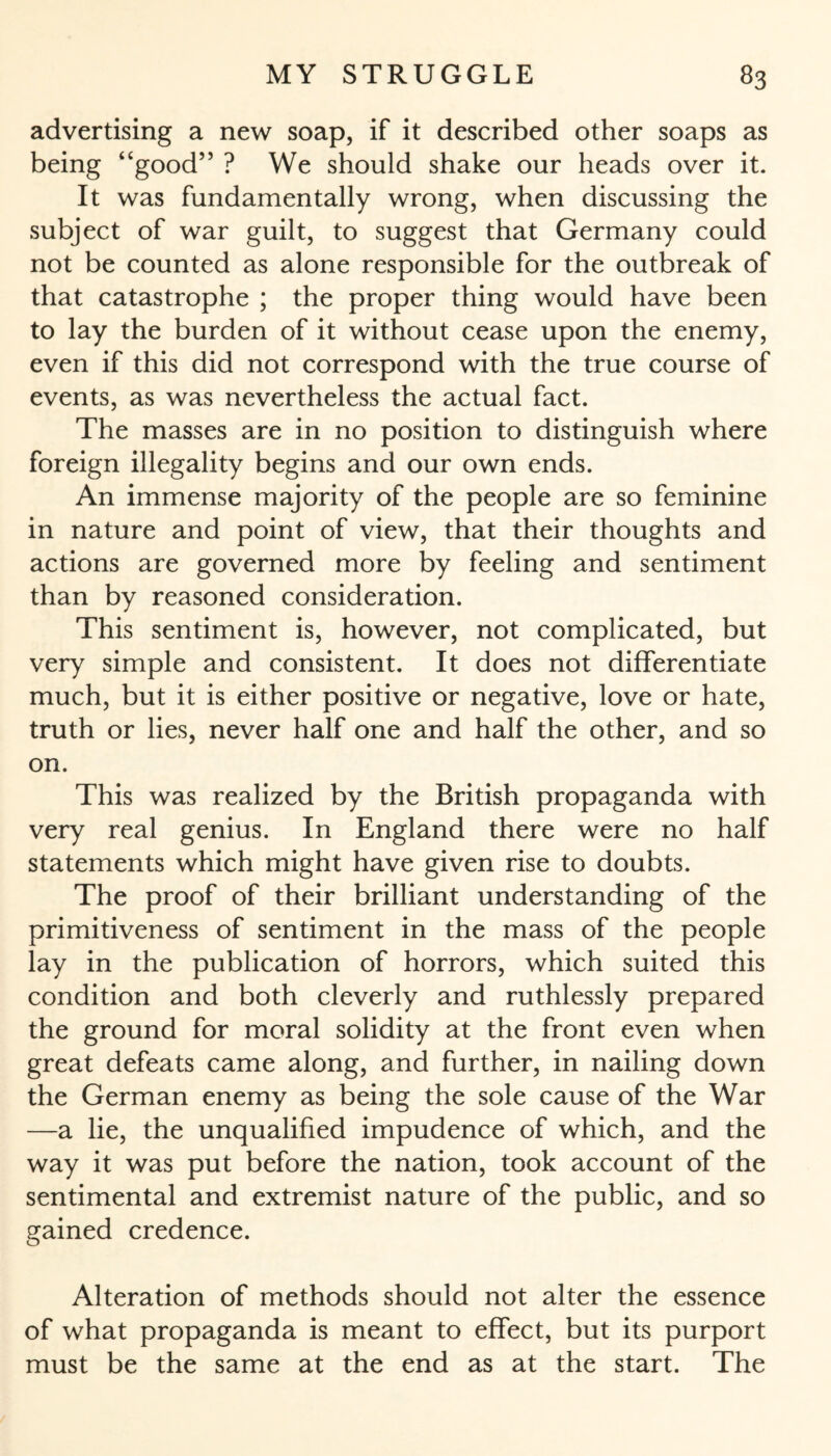advertising a new soap, if it described other soaps as being “good” ? We should shake our heads over it. It was fundamentally wrong, when discussing the subject of war guilt, to suggest that Germany could not be counted as alone responsible for the outbreak of that catastrophe ; the proper thing would have been to lay the burden of it without cease upon the enemy, even if this did not correspond with the true course of events, as was nevertheless the actual fact. The masses are in no position to distinguish where foreign illegality begins and our own ends. An immense majority of the people are so feminine in nature and point of view, that their thoughts and actions are governed more by feeling and sentiment than by reasoned consideration. This sentiment is, however, not complicated, but very simple and consistent. It does not differentiate much, but it is either positive or negative, love or hate, truth or lies, never half one and half the other, and so on. This was realized by the British propaganda with very real genius. In England there were no half statements which might have given rise to doubts. The proof of their brilliant understanding of the primitiveness of sentiment in the mass of the people lay in the publication of horrors, which suited this condition and both cleverly and ruthlessly prepared the ground for moral solidity at the front even when great defeats came along, and further, in nailing down the German enemy as being the sole cause of the War —a lie, the unqualified impudence of which, and the way it was put before the nation, took account of the sentimental and extremist nature of the public, and so gained credence. Alteration of methods should not alter the essence of what propaganda is meant to effect, but its purport must be the same at the end as at the start. The