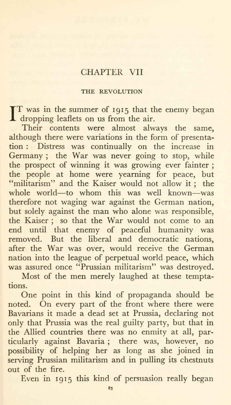 THE REVOLUTION IT was in the summer of 1915 that the enemy began dropping leaflets on us from the air. Their contents were almost always the same, although there were variations in the form of presenta¬ tion : Distress was continually on the increase in Germany ; the War was never going to stop, while the prospect of winning it was growing ever fainter ; the people at home were yearning for peace, but ‘‘militarism” and the Kaiser would not allow it ; the whole world—to whom this was well known—was therefore not waging war against the German nation, but solely against the man who alone was responsible, the Kaiser ; so that the War would not come to an end until that enemy of peaceful humanity was removed. But the liberal and democratic nations, after the War was over, would receive the German nation into the league of perpetual world peace, which was assured once “Prussian militarism” was destroyed. Most of the men merely laughed at these tempta¬ tions. One point in this kind of propaganda should be noted. On every part of the front where there were Bavarians it made a dead set at Prussia, declaring not only that Prussia was the real guilty party, but that in the Allied countries there was no enmity at all, par¬ ticularly against Bavaria ; there was, however, no possibility of helping her as long as she joined in serving Prussian militarism and in pulling its chestnuts out of the fire. Even in 1915 this kind of persuasion really began