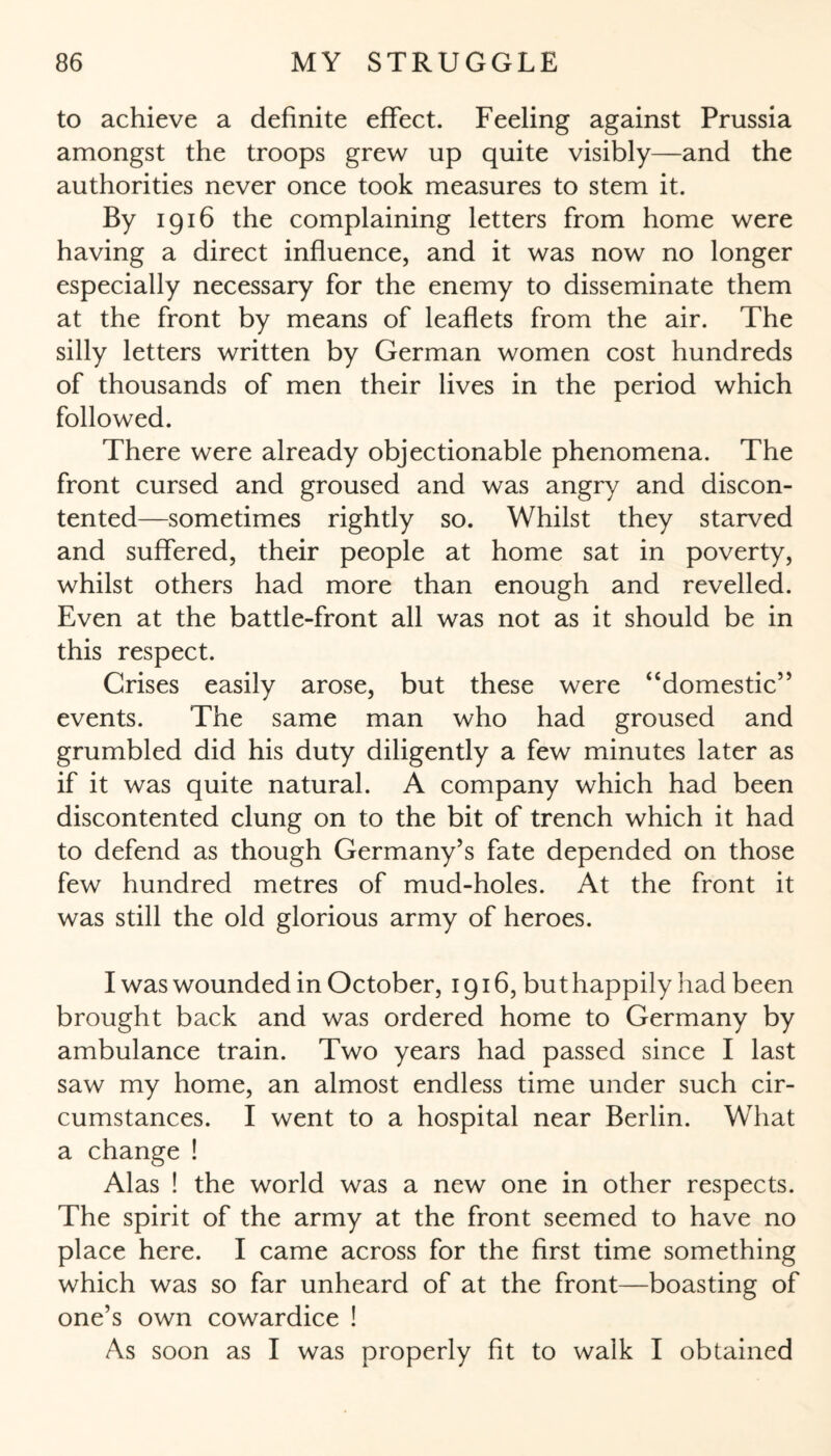 to achieve a definite effect. Feeling against Prussia amongst the troops grew up quite visibly—and the authorities never once took measures to stem it. By 1916 the complaining letters from home were having a direct influence, and it was now no longer especially necessary for the enemy to disseminate them at the front by means of leaflets from the air. The silly letters written by German women cost hundreds of thousands of men their lives in the period which followed. There were already objectionable phenomena. The front cursed and groused and was angry and discon¬ tented—sometimes rightly so. Whilst they starved and suffered, their people at home sat in poverty, whilst others had more than enough and revelled. Even at the battle-front all was not as it should be in this respect. Grises easily arose, but these were 4‘domestic55 events. The same man who had groused and grumbled did his duty diligently a few minutes later as if it was quite natural. A company which had been discontented clung on to the bit of trench which it had to defend as though Germany’s fate depended on those few hundred metres of mud-holes. At the front it was still the old glorious army of heroes. I was wounded in October, 1916, but happily had been brought back and was ordered home to Germany by ambulance train. Two years had passed since I last saw my home, an almost endless time under such cir¬ cumstances. I went to a hospital near Berlin. What a change ! Alas ! the world was a new one in other respects. The spirit of the army at the front seemed to have no place here. I came across for the first time something which was so far unheard of at the front—boasting of one’s own cowardice ! As soon as I was properly fit to walk I obtained