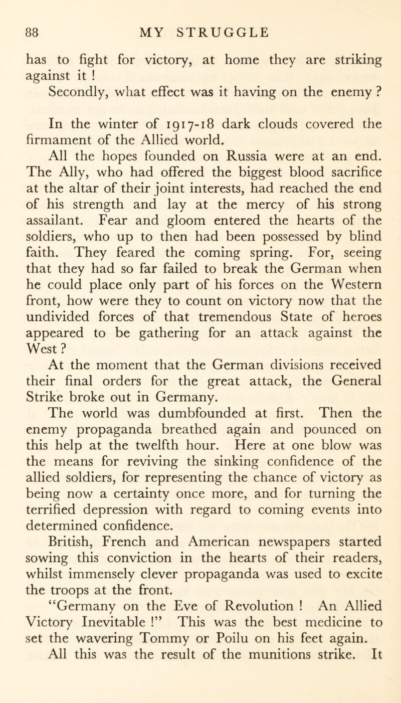 has to fight for victory, at home they are striking against it ! Secondly, what effect was it having on the enemy ? In the winter of 1917-18 dark clouds covered the firmament of the Allied world. All the hopes founded on Russia were at an end. The Ally, who had offered the biggest blood sacrifice at the altar of their joint interests, had reached the end of his strength and lay at the mercy of his strong assailant. Fear and gloom entered the hearts of the soldiers, who up to then had been possessed by blind faith. They feared the coming spring. For, seeing that they had so far failed to break the German when he could place only part of his forces on the Western front, how were they to count on victory now that the undivided forces of that tremendous State of heroes appeared to be gathering for an attack against the West ? At the moment that the German divisions received their final orders for the great attack, the General Strike broke out in Germany. The world was dumbfounded at first. Then the enemy propaganda breathed again and pounced on this help at the twelfth hour. Here at one blow was the means for reviving the sinking confidence of the allied soldiers, for representing the chance of victory as being now a certainty once more, and for turning the terrified depression with regard to coming events into determined confidence. British, French and American newspapers started sowing this conviction in the hearts of their readers, whilst immensely clever propaganda was used to excite the troops at the front. “Germany on the Eve of Revolution ! An Allied Victory Inevitable !” This was the best medicine to set the wavering Tommy or Poilu on his feet again. All this was the result of the munitions strike. It