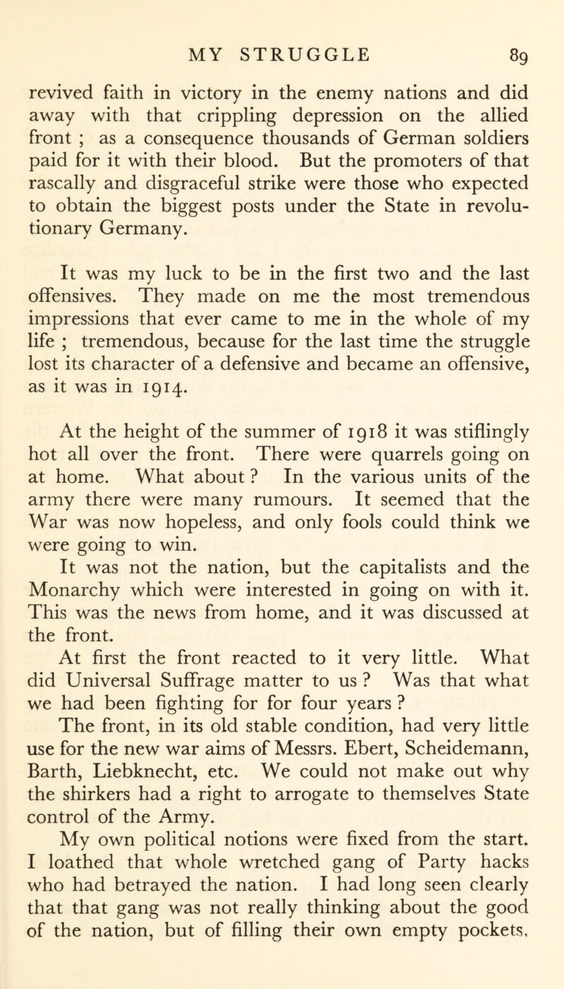 revived faith in victory in the enemy nations and did away with that crippling depression on the allied front ; as a consequence thousands of German soldiers paid for it with their blood. But the promoters of that rascally and disgraceful strike were those who expected to obtain the biggest posts under the State in revolu¬ tionary Germany. It was my luck to be in the first two and the last offensives. They made on me the most tremendous impressions that ever came to me in the whole of my life ; tremendous, because for the last time the struggle lost its character of a defensive and became an offensive, as it was in 1914. At the height of the summer of 1918 it was stiffingly hot all over the front. There were quarrels going on at home. What about ? In the various units of the army there were many rumours. It seemed that the War was now hopeless, and only fools could think we were going to win. It was not the nation, but the capitalists and the Monarchy which were interested in going on with it. This was the news from home, and it was discussed at the front. At first the front reacted to it very little. What did Universal Suffrage matter to us ? Was that what we had been fighting for for four years ? The front, in its old stable condition, had very little use for the new war aims of Messrs. Ebert, Scheidemann, Barth, Liebknecht, etc. We could not make out why the shirkers had a right to arrogate to themselves State control of the Army. My own political notions were fixed from the start. I loathed that whole wretched gang of Party hacks who had betrayed the nation. I had long seen clearly that that gang was not really thinking about the good of the nation, but of filling their own empty pockets.