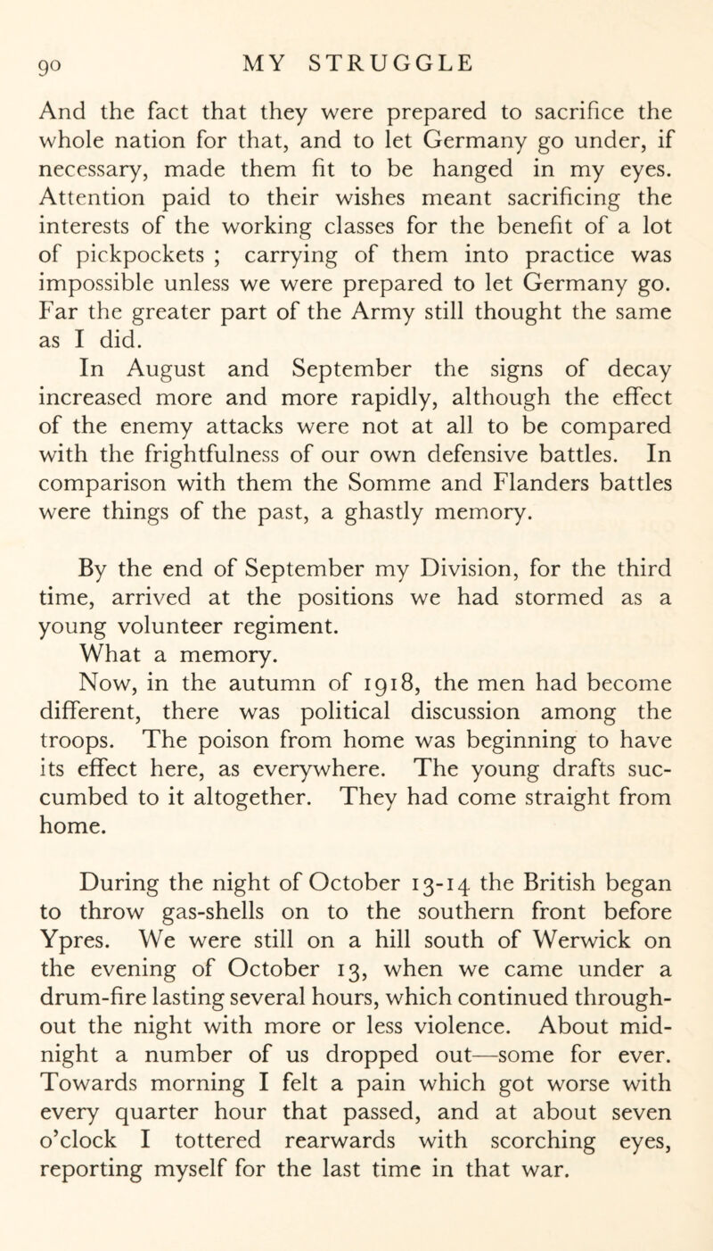 9° And the fact that they were prepared to sacrifice the whole nation for that, and to let Germany go under, if necessary, made them fit to be hanged in my eyes. Attention paid to their wishes meant sacrificing the interests of the working classes for the benefit of a lot of pickpockets ; carrying of them into practice was impossible unless we were prepared to let Germany go. Far the greater part of the Army still thought the same as I did. In August and September the signs of decay increased more and more rapidly, although the effect of the enemy attacks were not at all to be compared with the frightfulness of our own defensive battles. In comparison with them the Somme and Flanders battles were things of the past, a ghastly memory. By the end of September my Division, for the third time, arrived at the positions we had stormed as a young volunteer regiment. What a memory. Now, in the autumn of 1918, the men had become different, there was political discussion among the troops. The poison from home was beginning to have its effect here, as everywhere. The young drafts suc¬ cumbed to it altogether. They had come straight from home. During the night of October 13-14 the British began to throw gas-shells on to the southern front before Ypres. We were still on a hill south of Werwick on the evening of October 13, when we came under a drum-fire lasting several hours, which continued through¬ out the night with more or less violence. About mid¬ night a number of us dropped out—some for ever. Towards morning I felt a pain which got worse with every quarter hour that passed, and at about seven o’clock I tottered rearwards with scorching eyes, reporting myself for the last time in that war.