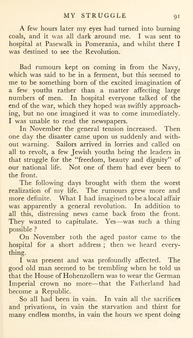 A few hours later my eyes had turned into burning coals, and it was all dark around me. I was sent to hospital at Pasewalk in Pomerania, and whilst there I was destined to see the Revolution. Bad rumours kept on coming in from the Navy, which was said to be in a ferment, but this seemed to me to be something born of the excited imagination of a few youths rather than a matter affecting large numbers of men. In hospital everyone talked of the end of the war, which they hoped was swiftly approach¬ ing, but no one imagined it was to come immediately. I was unable to read the newspapers. In November the general tension increased. Then one day the disaster came upon us suddenly and with¬ out warning. Sailors arrived in lorries and called on all to revolt, a few Jewish youths being the leaders in that struggle for the “freedom, beauty and dignity” of our national life. Not one of them had ever been to the front. The following days brought with them the worst realization of my life. The rumours grew more and more definite. What I had imagined to be a local affair was apparently a general revolution. In addition to all this, distressing news came back from the front. They wanted to capitulate. Yes—was such a thing possible ? On November 10th the aged pastor came to the hospital for a short address ; then we heard every¬ thing. I was present and was profoundly affected. The good old man seemed to be trembling when he told us that the House of Hohenzollern was to wear the German Imperial crown no more—that the Fatherland had become a Republic. So all had been in vain. In vain all the sacrifices and privations, in vain the starvation and thirst for many endless months, in vain the hours we spent doing