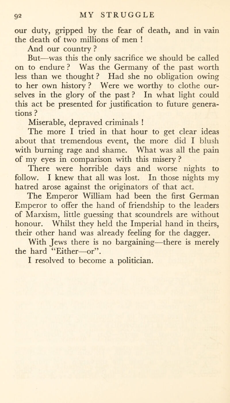 our duty, gripped by the fear of death, and in vain the death of two millions of men ! And our country ? But—was this the only sacrifice we should be called on to endure ? Was the Germany of the past worth less than we thought ? Had she no obligation owing to her own history ? Were we worthy to clothe our¬ selves in the glory of the past ? In what light could this act be presented for justification to future genera¬ tions ? Miserable, depraved criminals ! The more I tried in that hour to get clear ideas about that tremendous event, the more did I blush with burning rage and shame. What was all the pain of my eyes in comparison with this misery ? There were horrible days and worse nights to follow. I knew that all was lost. In those nights my hatred arose against the originators of that act. The Emperor William had been the first German Emperor to offer the hand of friendship to the leaders of Marxism, little guessing that scoundrels are without honour. Whilst they held the Imperial hand in theirs, their other hand was already feeling for the dagger. With Jews there is no bargaining—there is merely the hard <cEither—or”. I resolved to become a politician.