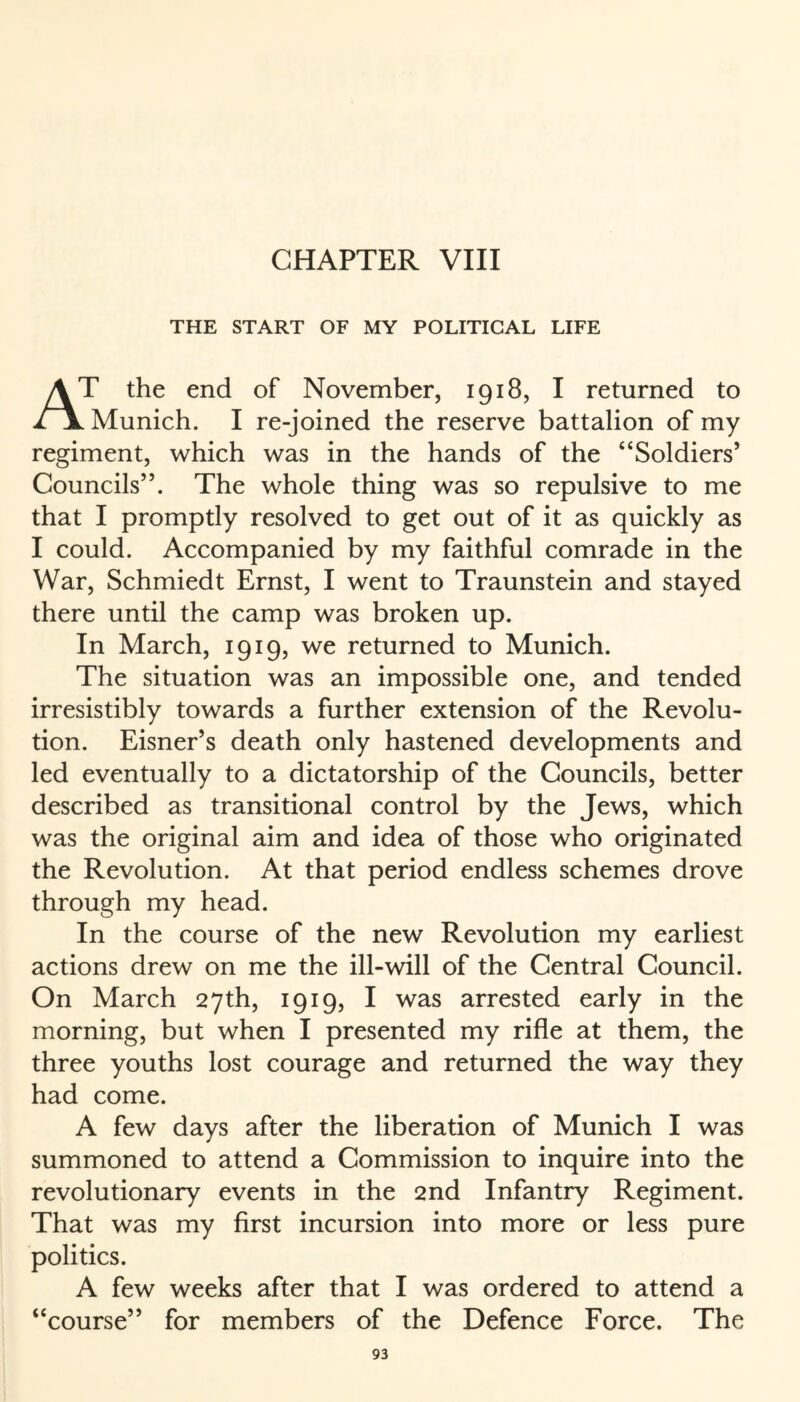 THE START OF MY POLITICAL LIFE AT the end of November, 1918, I returned to ^ Munich. I re-joined the reserve battalion of my regiment, which was in the hands of the “Soldiers’ Councils”. The whole thing was so repulsive to me that I promptly resolved to get out of it as quickly as I could. Accompanied by my faithful comrade in the War, Schmiedt Ernst, I went to Traunstein and stayed there until the camp was broken up. In March, 1919, we returned to Munich. The situation was an impossible one, and tended irresistibly towards a further extension of the Revolu¬ tion. Eisner’s death only hastened developments and led eventually to a dictatorship of the Councils, better described as transitional control by the Jews, which was the original aim and idea of those who originated the Revolution. At that period endless schemes drove through my head. In the course of the new Revolution my earliest actions drew on me the ill-will of the Central Council. On March 27th, 1919, I was arrested early in the morning, but when I presented my rifle at them, the three youths lost courage and returned the way they had come. A few days after the liberation of Munich I was summoned to attend a Commission to inquire into the revolutionary events in the 2nd Infantry Regiment. That was my first incursion into more or less pure politics. A few weeks after that I was ordered to attend a “course” for members of the Defence Force. The