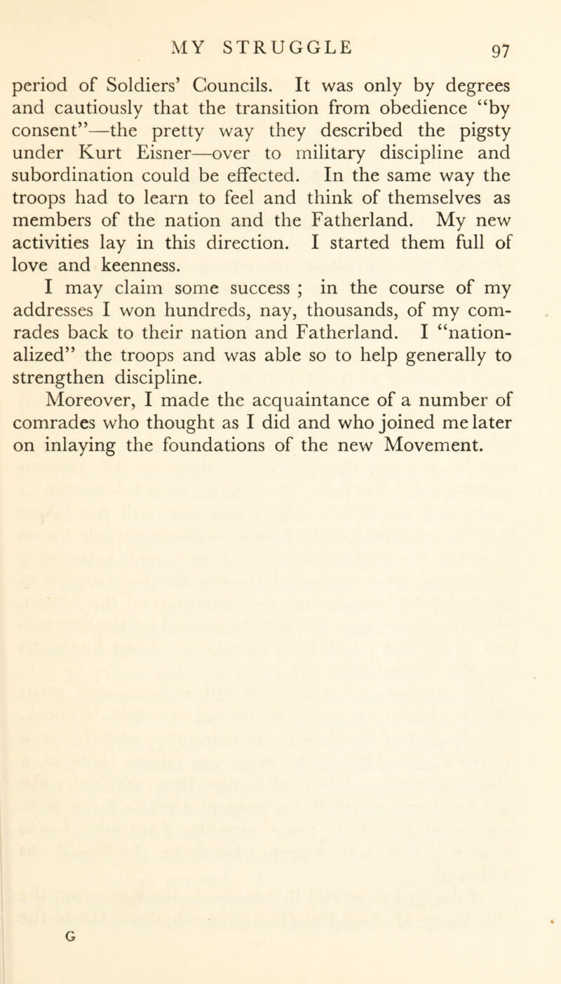 period of Soldiers’ Councils. It was only by degrees and cautiously that the transition from obedience “by consent”—the pretty way they described the pigsty under Kurt Eisner—over to military discipline and subordination could be effected. In the same way the troops had to learn to feel and think of themselves as members of the nation and the Fatherland. My new activities lay in this direction. I started them full of love and keenness. I may claim some success ; in the course of my addresses I won hundreds, nay, thousands, of my com¬ rades back to their nation and Fatherland. I “nation¬ alized” the troops and was able so to help generally to strengthen discipline. Moreover, I made the acquaintance of a number of comrades who thought as I did and who joined me later on inlaying the foundations of the new Movement. G