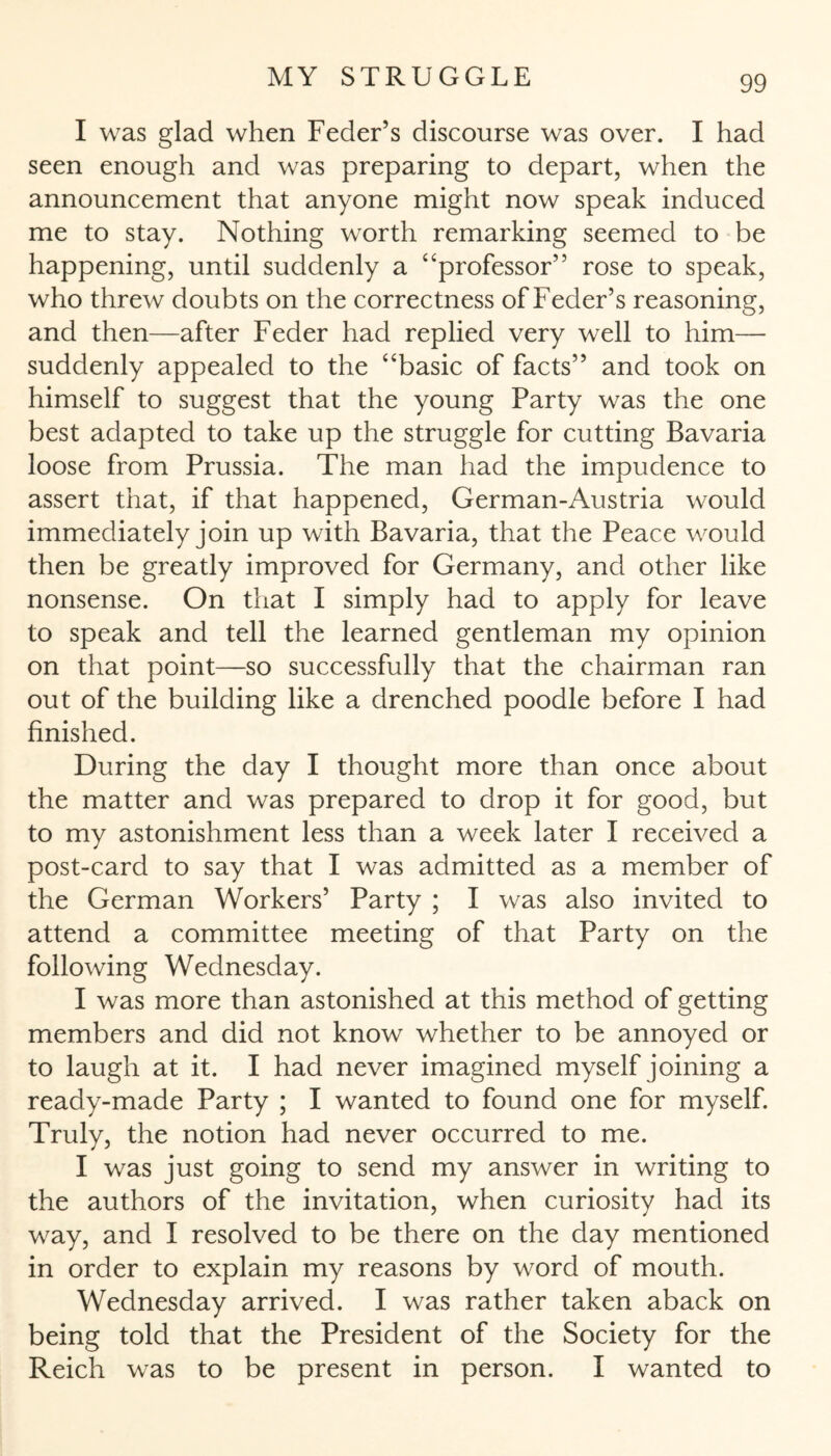 I was glad when Feder’s discourse was over. I had seen enough and was preparing to depart, when the announcement that anyone might now speak induced me to stay. Nothing worth remarking seemed to be happening, until suddenly a “professor” rose to speak, who threw doubts on the correctness of Feder’s reasoning, and then—after Feder had replied very well to him— suddenly appealed to the “basic of facts” and took on himself to suggest that the young Party was the one best adapted to take up the struggle for cutting Bavaria loose from Prussia. The man had the impudence to assert that, if that happened, German-Austria would immediately join up with Bavaria, that the Peace would then be greatly improved for Germany, and other like nonsense. On that I simply had to apply for leave to speak and tell the learned gentleman my opinion on that point—so successfully that the chairman ran out of the building like a drenched poodle before I had finished. During the day I thought more than once about the matter and was prepared to drop it for good, but to my astonishment less than a week later I received a post-card to say that I was admitted as a member of the German Workers’ Party ; I was also invited to attend a committee meeting of that Party on the following Wednesday. I was more than astonished at this method of getting members and did not know whether to be annoyed or to laugh at it. I had never imagined myself joining a ready-made Party ; I wanted to found one for myself. Truly, the notion had never occurred to me. I was just going to send my answer in writing to the authors of the invitation, when curiosity had its way, and I resolved to be there on the day mentioned in order to explain my reasons by word of mouth. Wednesday arrived. I was rather taken aback on being told that the President of the Society for the Reich was to be present in person. I wanted to