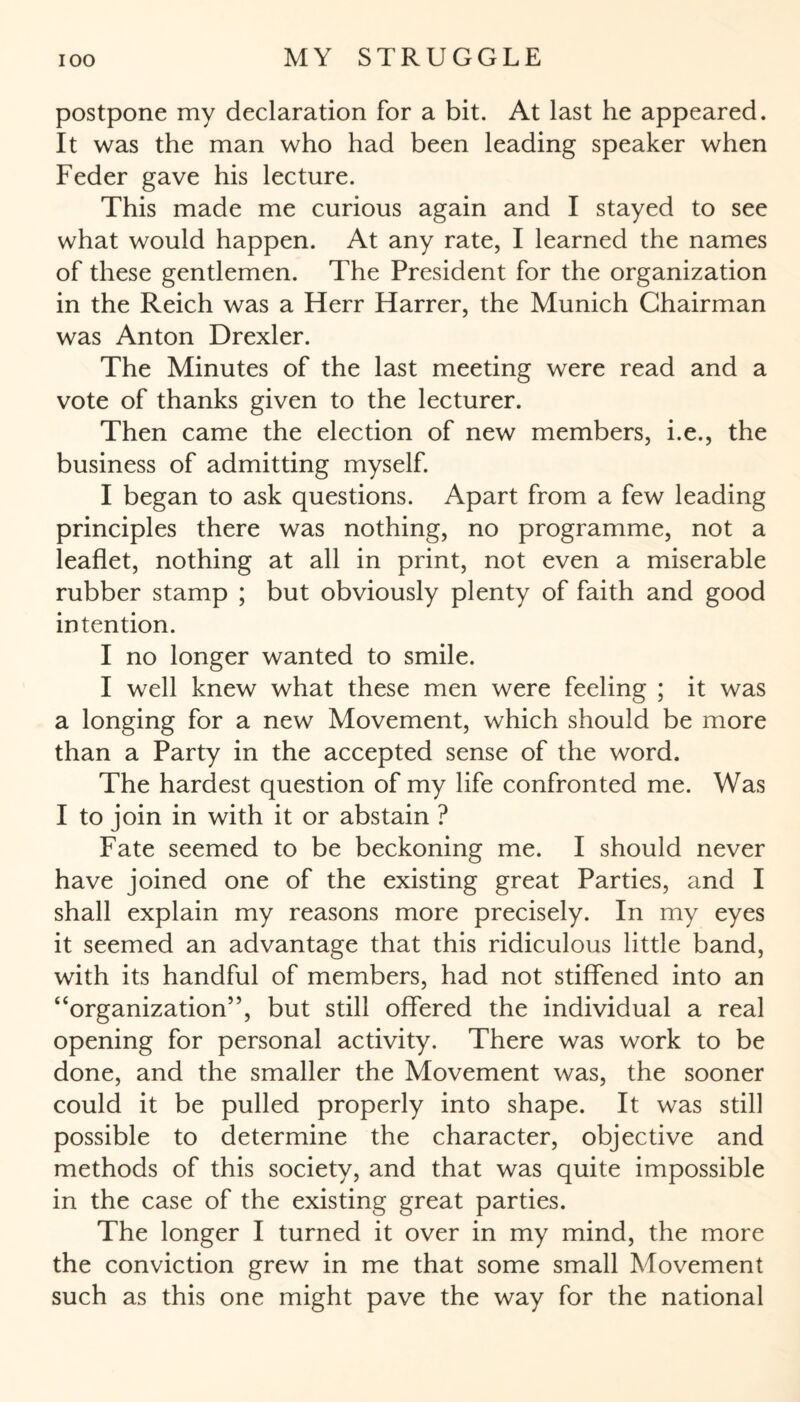 postpone my declaration for a bit. At last he appeared. It was the man who had been leading speaker when Feder gave his lecture. This made me curious again and I stayed to see what would happen. At any rate, I learned the names of these gentlemen. The President for the organization in the Reich was a Herr Harrer, the Munich Chairman was Anton Drexler. The Minutes of the last meeting were read and a vote of thanks given to the lecturer. Then came the election of new members, i.e., the business of admitting myself. I began to ask questions. Apart from a few leading principles there was nothing, no programme, not a leaflet, nothing at all in print, not even a miserable rubber stamp ; but obviously plenty of faith and good intention. I no longer wanted to smile. I well knew what these men were feeling ; it was a longing for a new Movement, which should be more than a Party in the accepted sense of the word. The hardest question of my life confronted me. Was I to join in with it or abstain ? Fate seemed to be beckoning me. I should never have joined one of the existing great Parties, and I shall explain my reasons more precisely. In my eyes it seemed an advantage that this ridiculous little band, with its handful of members, had not stiffened into an “organization”, but still offered the individual a real opening for personal activity. There was work to be done, and the smaller the Movement was, the sooner could it be pulled properly into shape. It was still possible to determine the character, objective and methods of this society, and that was quite impossible in the case of the existing great parties. The longer I turned it over in my mind, the more the conviction grew in me that some small Movement such as this one might pave the way for the national