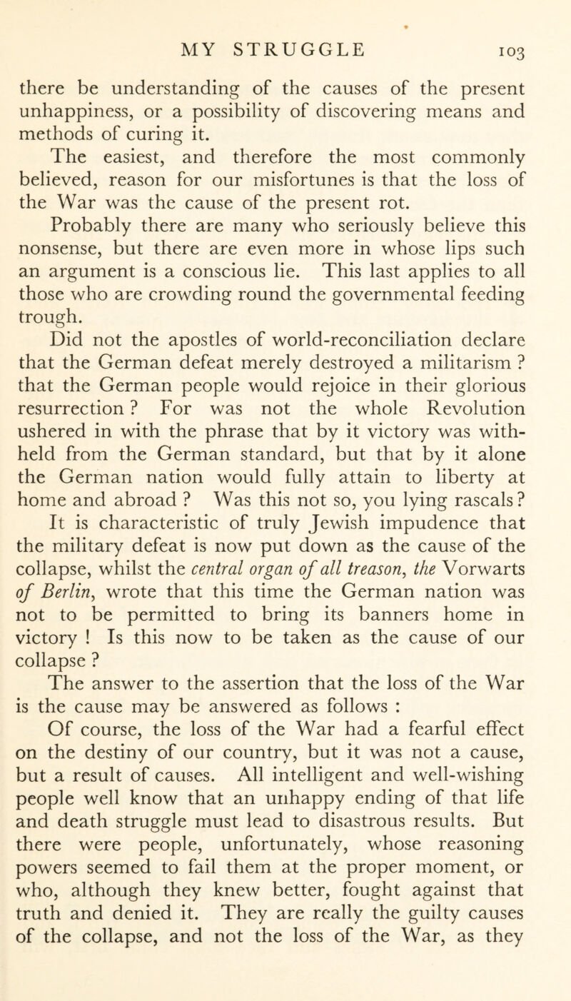 there be understanding of the causes of the present unhappiness, or a possibility of discovering means and methods of curing it. The easiest, and therefore the most commonly believed, reason for our misfortunes is that the loss of the War was the cause of the present rot. Probably there are many who seriously believe this nonsense, but there are even more in whose lips such an argument is a conscious lie. This last applies to all those who are crowding round the governmental feeding trough. Did not the apostles of world-reconciliation declare that the German defeat merely destroyed a militarism ? that the German people would rejoice in their glorious resurrection ? For was not the whole Revolution ushered in with the phrase that by it victory was with¬ held from the German standard, but that by it alone the German nation would fully attain to liberty at home and abroad ? Was this not so, you lying rascals? It is characteristic of truly Jewish impudence that the military defeat is now put down as the cause of the collapse, whilst the central organ of all treason, the Vorwärts of Berlin, wrote that this time the German nation was not to be permitted to bring its banners home in victory ! Is this now to be taken as the cause of our collapse ? The answer to the assertion that the loss of the War is the cause may be answered as follows : Of course, the loss of the War had a fearful effect on the destiny of our country, but it was not a cause, but a result of causes. All intelligent and well-wishing people well know that an unhappy ending of that life and death struggle must lead to disastrous results. But there were people, unfortunately, whose reasoning powers seemed to fail them at the proper moment, or who, although they knew better, fought against that truth and denied it. They are really the guilty causes of the collapse, and not the loss of the War, as they