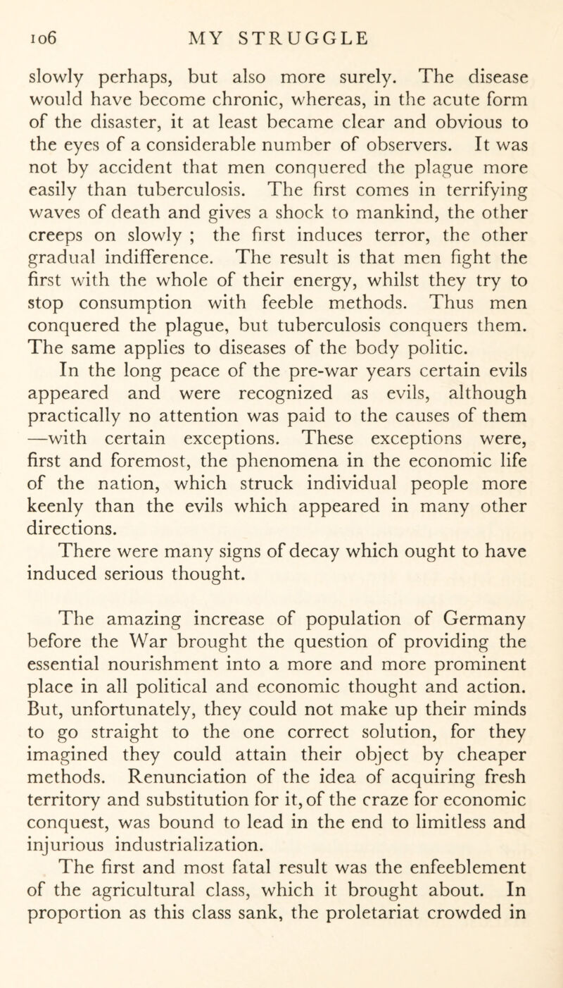 slowly perhaps, but also more surely. The disease would have become chronic, whereas, in the acute form of the disaster, it at least became clear and obvious to the eyes of a considerable number of observers. It was not by accident that men conquered the plague more easily than tuberculosis. The first comes in terrifying waves of death and gives a shock to mankind, the other creeps on slowly ; the first induces terror, the other gradual indifference. The result is that men fight the first with the whole of their energy, whilst they try to stop consumption with feeble methods. Thus men conquered the plague, but tuberculosis conquers them. The same applies to diseases of the body politic. In the long peace of the pre-war years certain evils appeared and were recognized as evils, although practically no attention was paid to the causes of them —with certain exceptions. These exceptions were, first and foremost, the phenomena in the economic life of the nation, which struck individual people more keenly than the evils which appeared in many other directions. There were many signs of decay which ought to have induced serious thought. The amazing increase of population of Germany before the War brought the question of providing the essential nourishment into a more and more prominent place in all political and economic thought and action. But, unfortunately, they could not make up their minds to go straight to the one correct solution, for they imagined they could attain their object by cheaper methods. Renunciation of the idea of acquiring fresh territory and substitution for it, of the craze for economic conquest, was bound to lead in the end to limitless and injurious industrialization. The first and most fatal result was the enfeeblement of the agricultural class, which it brought about. In proportion as this class sank, the proletariat crowded in