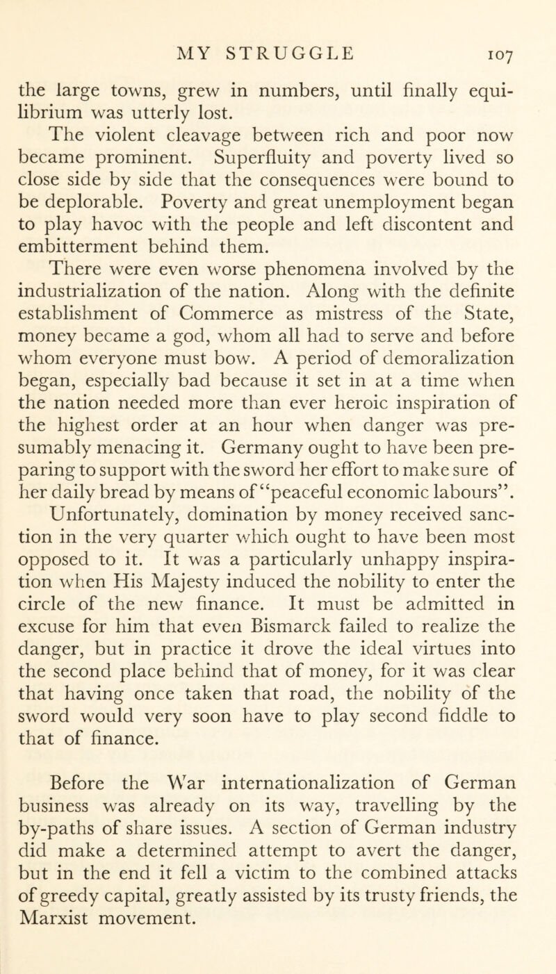 the large towns, grew in numbers, until finally equi¬ librium was utterly lost. The violent cleavage between rich and poor now became prominent. Superfluity and poverty lived so close side by side that the consequences were bound to be deplorable. Poverty and great unemployment began to play havoc with the people and left discontent and embitterment behind them. There were even worse phenomena involved by the industrialization of the nation. Along with the definite establishment of Commerce as mistress of the State, money became a god, whom all had to serve and before whom everyone must bow. A period of demoralization began, especially bad because it set in at a time when the nation needed more than ever heroic inspiration of the highest order at an hour when danger was pre¬ sumably menacing it. Germany ought to have been pre¬ paring to support with the sword her effort to make sure of her daily bread by means of “peaceful economic labours”. Unfortunately, domination by money received sanc¬ tion in the very quarter which ought to have been most opposed to it. It was a particularly unhappy inspira¬ tion when His Majesty induced the nobility to enter the circle of the new finance. It must be admitted in excuse for him that even Bismarck failed to realize the danger, but in practice it drove the ideal virtues into the second place behind that of money, for it was clear that having once taken that road, the nobility of the sword would very soon have to play second fiddle to that of finance. Before the War internationalization of German business was already on its way, travelling by the by-paths of share issues. A section of German industry did make a determined attempt to avert the danger, but in the end it fell a victim to the combined attacks of greedy capital, greatly assisted by its trusty friends, the Marxist movement.