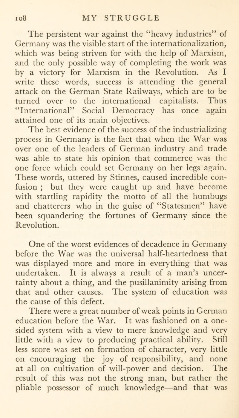 The persistent war against the “heavy industries” of Germany was the visible start of the internationalization, which was being striven for with the help of Marxism, and the only possible way of completing the work was by a victory for Marxism in the Revolution. As I write these words, success is attending the general attack on the German State Railways, which are to be turned over to the international capitalists. Thus “International” Social Democracy has once again attained one of its main objectives. The best evidence of the success of the industrializing process in Germany is the fact that when the War was over one of the leaders of German industry and trade was able to state his opinion that commerce was the one force which could set Germany on her legs again. These words, uttered by Stinnes, caused incredible con¬ fusion ; but they were caught up and have become with startling rapidity the motto of all the humbugs and chatterers who in the guise of “Statesmen” have been squandering the fortunes of Germany since the Revolution. One of the worst evidences of decadence in Germany before the War was the universal half-heartedness that was displayed more and more in everything that was undertaken. It is always a result of a man’s uncer¬ tainty about a thing, and the pusillanimity arising from that and other causes. The system of education was the cause of this defect. There were a great number of weak points in German education before the War. It was fashioned on a one¬ sided system with a view to mere knowledge and very little with a view to producing practical ability. Still less score was set on formation of character, very little on encouraging the joy of responsibility, and none at all on cultivation of will-power and decision. The result of this was not the strong man, but rather the pliable possessor of much knowledge—and that was