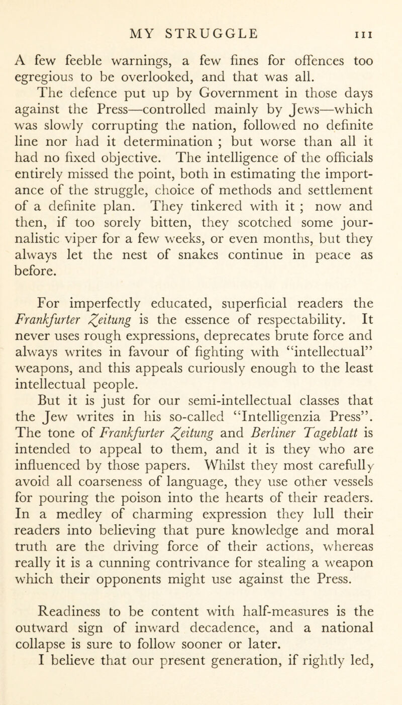 A few feeble warnings, a few fines for offences too egregious to be overlooked, and that was all. The defence put up by Government in those days against the Press—controlled mainly by Jews—which was slowly corrupting the nation, followed no definite line nor had it determination ; but worse than all it had no fixed objective. The intelligence of the officials entirely missed the point, both in estimating the import¬ ance of the struggle, choice of methods and settlement of a definite plan. They tinkered with it ; now and then, if too sorely bitten, they scotched some jour¬ nalistic viper for a few weeks, or even months, but they always let the nest of snakes continue in peace as before. For imperfectly educated, superficial readers the Frankfurter Zeitung is the essence of respectability. It never uses rough expressions, deprecates brute force and always writes in favour of fighting with “intellectual” weapons, and this appeals curiously enough to the least intellectual people. But it is just for our semi-intellectual classes that the Jew writes in his so-called “Intelligenzia Press”. The tone of Frankfurter Ze^unS and Berliner Tageblatt is intended to appeal to them, and it is they who are influenced by those papers. Whilst they most carefully avoid all coarseness of language, they use other vessels for pouring the poison into the hearts of their readers. In a medley of charming expression they lull their readers into believing that pure knowledge and moral truth are the driving force of their actions, whereas really it is a cunning contrivance for stealing a weapon which their opponents might use against the Press. Readiness to be content with half-measures is the outward sign of inward decadence, and a national collapse is sure to follow sooner or later. I believe that our present generation, if rightly led,