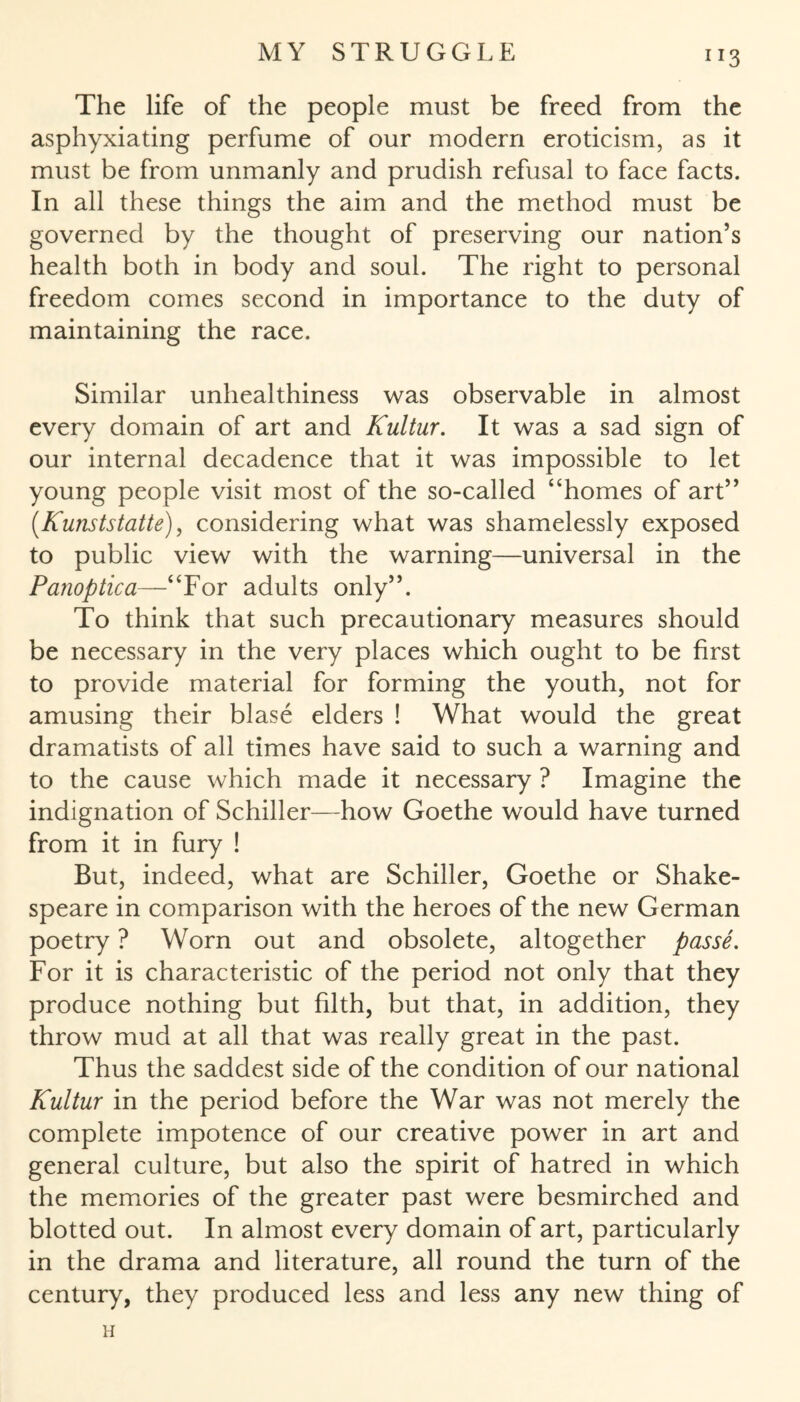 IX3 The life of the people must be freed from the asphyxiating perfume of our modern eroticism, as it must be from unmanly and prudish refusal to face facts. In all these things the aim and the method must be governed by the thought of preserving our nation’s health both in body and soul. The right to personal freedom comes second in importance to the duty of maintaining the race. Similar unhealthiness was observable in almost every domain of art and Kultur. It was a sad sign of our internal decadence that it was impossible to let young people visit most of the so-called “homes of art” (Kunststatte), considering what was shamelessly exposed to public view with the warning—universal in the Panoptica—“For adults only”. To think that such precautionary measures should be necessary in the very places which ought to be first to provide material for forming the youth, not for amusing their blase elders ! What would the great dramatists of all times have said to such a warning and to the cause which made it necessary ? Imagine the indignation of Schiller—how Goethe would have turned from it in fury ! But, indeed, what are Schiller, Goethe or Shake¬ speare in comparison with the heroes of the new G erman poetry ? Worn out and obsolete, altogether passe. For it is characteristic of the period not only that they produce nothing but filth, but that, in addition, they throw mud at all that was really great in the past. Thus the saddest side of the condition of our national Kultur in the period before the War was not merely the complete impotence of our creative power in art and general culture, but also the spirit of hatred in which the memories of the greater past were besmirched and blotted out. In almost every domain of art, particularly in the drama and literature, all round the turn of the century, they produced less and less any new thing of H