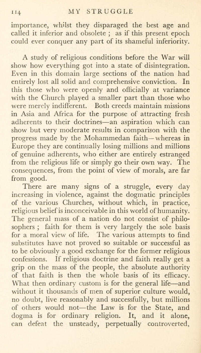 importance, whilst they disparaged the best age and called it inferior and obsolete ; as if this present epoch could ever conquer any part of its shameful inferiority. A study of religious conditions before the War will show how everything got into a state of disintegration. Even in this domain large sections of the nation had entirely lost all solid and comprehensive conviction. In this those who were openly and officially at variance with the Church played a smaller part than those who were merely indifferent. Both creeds maintain missions in Asia and Africa for the purpose of attracting fresh adherents to their doctrines—an aspiration which can show but very moderate results in comparison with the progress made by the Mohammedan faith—whereas in Europe they are continually losing millions and millions of genuine adherents, who either are entirely estranged from the religious life or simply go their own way. The consequences, from the point of view of morals, are far from good. There are many signs of a struggle, every day increasing in violence, against the dogmatic principles of the various Churches, without which, in practice, religious belief is inconceivable in this world of humanity. The general mass of a nation do not consist of philo¬ sophers ; faith for them is very largely the sole basis for a moral view of life. The various attempts to find substitutes have not proved so suitable or successful as to be obviously a good exchange for the former religious confessions. If religious doctrine and faith really get a grip on the mass of the people, the absolute authority of that faith is then the whole basis of its efficacy. What then ordinary custom is for the general life—and without it thousands of men of superior culture would, no doubt, live reasonably and successfully, but millions of others would not—the Law is for the State, and dogma is for ordinary religion. It, and it alone, can defeat the unsteady, perpetually controverted,