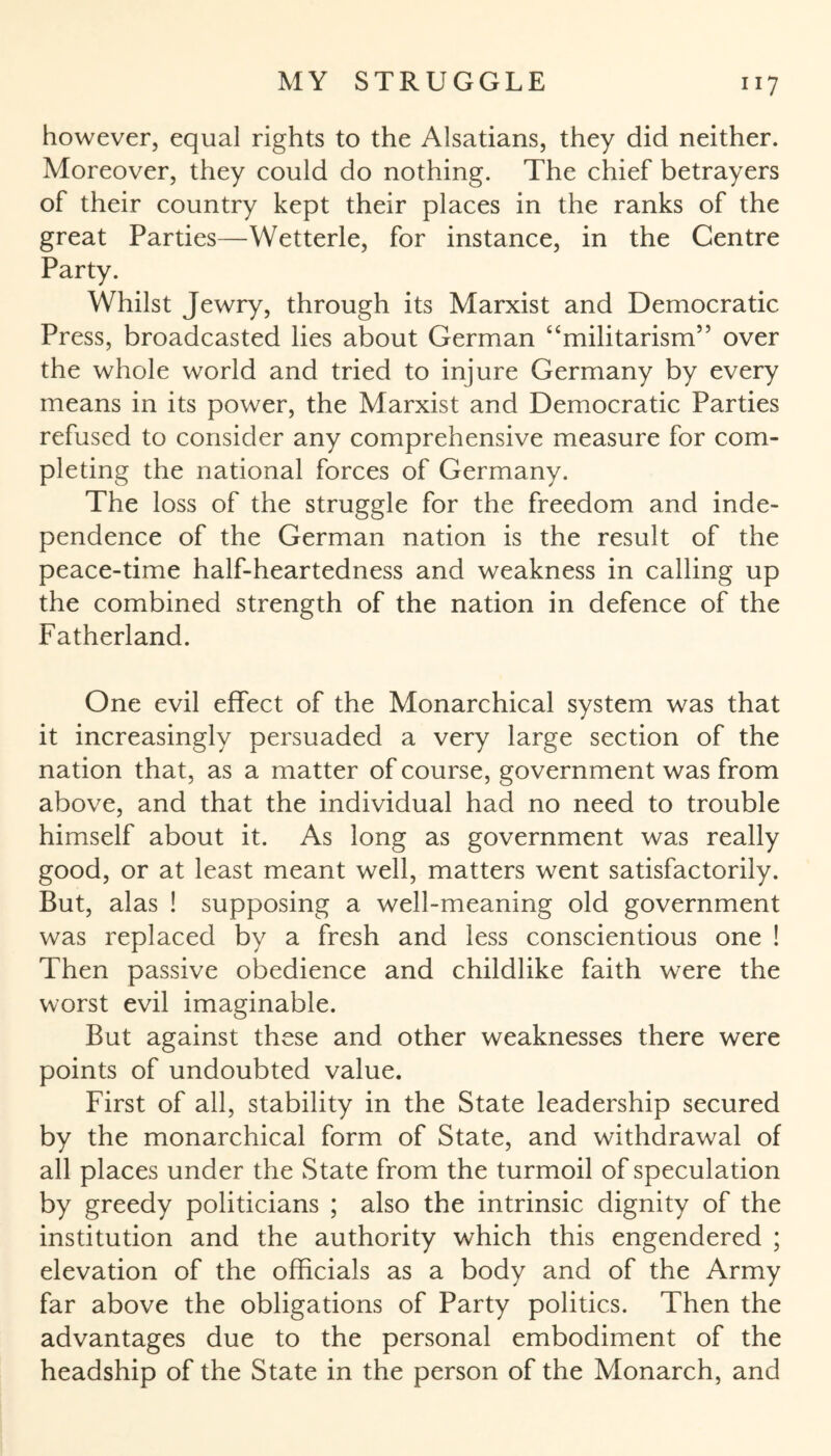 however, equal rights to the Alsatians, they did neither. Moreover, they could do nothing. The chief betrayers of their country kept their places in the ranks of the great Parties—Wetterle, for instance, in the Centre Party. Whilst Jewry, through its Marxist and Democratic Press, broadcasted lies about German “militarism” over the whole world and tried to injure Germany by every means in its power, the Marxist and Democratic Parties refused to consider any comprehensive measure for com¬ pleting the national forces of Germany. The loss of the struggle for the freedom and inde¬ pendence of the German nation is the result of the peace-time half-heartedness and weakness in calling up the combined strength of the nation in defence of the Fatherland. One evil effect of the Monarchical system was that it increasingly persuaded a very large section of the nation that, as a matter of course, government was from above, and that the individual had no need to trouble himself about it. As long as government was really good, or at least meant well, matters went satisfactorily. But, alas ! supposing a well-meaning old government was replaced by a fresh and less conscientious one ! Then passive obedience and childlike faith were the worst evil imaginable. But against these and other weaknesses there were points of undoubted value. First of all, stability in the State leadership secured by the monarchical form of State, and withdrawal of all places under the State from the turmoil of speculation by greedy politicians ; also the intrinsic dignity of the institution and the authority which this engendered ; elevation of the officials as a body and of the Army far above the obligations of Party politics. Then the advantages due to the personal embodiment of the headship of the State in the person of the Monarch, and