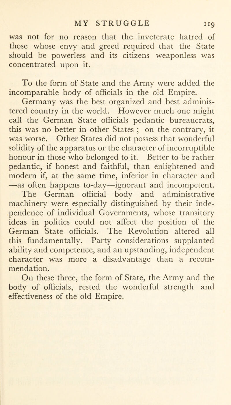 “9 was not for no reason that the inveterate hatred of those whose envy and greed required that the State should be powerless and its citizens weaponless was concentrated upon it. To the form of State and the Army were added the incomparable body of officials in the old Empire. Germany was the best organized and best adminis¬ tered country in the world. However much one might call the German State officials pedantic bureaucrats, this was no better in other States ; on the contrary, it was worse. Other States did not possess that wonderful solidity of the apparatus or the character of incorruptible honour in those who belonged to it. Better to be rather pedantic, if honest and faithful, than enlightened and modern if, at the same time, inferior in character and —as often happens to-day—ignorant and incompetent. The German official body and administrative machinery were especially distinguished by their inde¬ pendence of individual Governments, whose transitory ideas in politics could not affect the position of the German State officials. The Revolution altered all this fundamentally. Party considerations supplanted ability and competence, and an upstanding, independent character was more a disadvantage than a recom¬ mendation. On these three, the form of State, the Army and the body of officials, rested the wonderful strength and effectiveness of the old Empire.