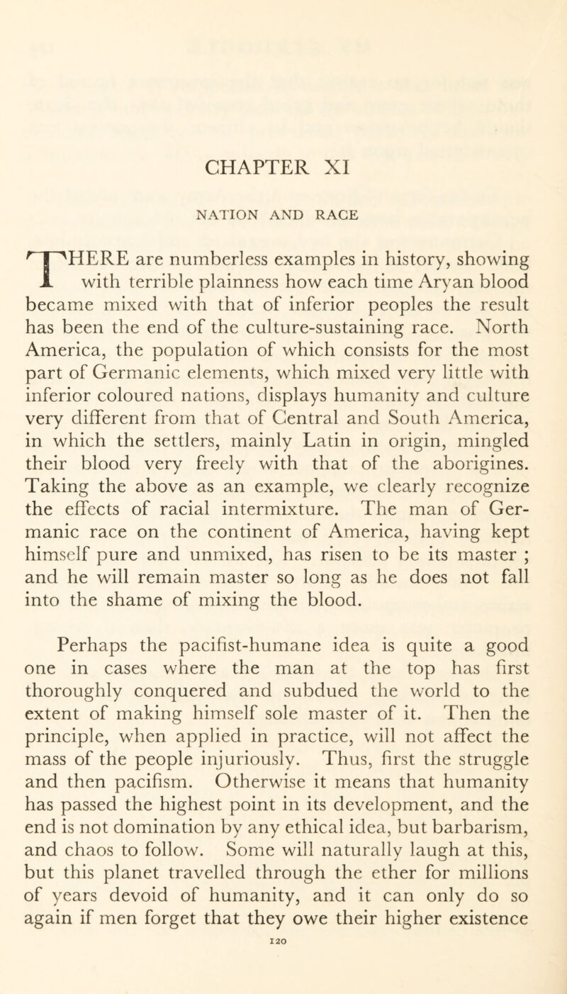 CHAPTER XI NATION AND RAGE THERE are numberless examples in history, showing with terrible plainness how each time Aryan blood became mixed with that of inferior peoples the result has been the end of the culture-sustaining race. North America, the population of which consists for the most part of Germanic elements, which mixed very little with inferior coloured nations, displays humanity and culture very different from that of Central and South America, in which the settlers, mainly Latin in origin, mingled their blood very freely with that of the aborigines. Taking the above as an example, we clearly recognize the effects of racial intermixture. The man of Ger¬ manic race on the continent of America, having kept himself pure and unmixed, has risen to be its master ; and he will remain master so long as he does not fall into the shame of mixing the blood. Perhaps the pacifist-humane idea is quite a good one in cases where the man at the top has first thoroughly conquered and subdued the world to the extent of making himself sole master of it. Then the principle, when applied in practice, will not affect the mass of the people injuriously. Thus, first the struggle and then pacifism. Otherwise it means that humanity has passed the highest point in its development, and the end is not domination by any ethical idea, but barbarism, and chaos to follow. Some will naturally laugh at this, but this planet travelled through the ether for millions of years devoid of humanity, and it can only do so again if men forget that they owe their higher existence