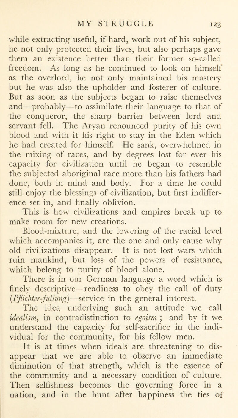 while extracting useful, if hard, work out of his subject, he not only protected their lives, but also perhaps gave them an existence better than their former so-called freedom. As long as he continued to look on himself as the overlord, he not only maintained his mastery but he was also the upholder and fosterer of culture. But as soon as the subjects began to raise themselves and—probably—to assimilate their language to that of the conqueror, the sharp barrier between lord and servant fell. The Aryan renounced purity of his own blood and with it his right to stay in the Eden which he had created for himself. He sank, overwhelmed in the mixing of races, and by degrees lost for ever his capacity for civilization until he began to resemble the subjected aboriginal race more than his fathers had done, both in mind and body. For a time he could still enjoy the blessings of civilization, but first indiffer¬ ence set in, and finally oblivion. This is how civilizations and empires break up to make room for new creations. Blood-mixture, and the lowering of the racial level which accompanies it, are the one and only cause why old civilizations disappear. It is not lost wars which ruin mankind, but loss of the powers of resistance, which belong to purity of blood alone. There is in our German language a word which is finely descriptive—readiness to obey the call of duty (Pflichter-fullung)—service in the general interest. The idea underlying such an attitude we call idealism, in contradistinction to egoism ; and by it we understand the capacity for self-sacrifice in the indi¬ vidual for the community, for his fellow men. It is at times when ideals are threatening to dis¬ appear that we are able to observe an immediate diminution of that strength, which is the essence of the community and a necessary condition of culture. Then selfishness becomes the governing force in a nation, and in the hunt after happiness the ties of