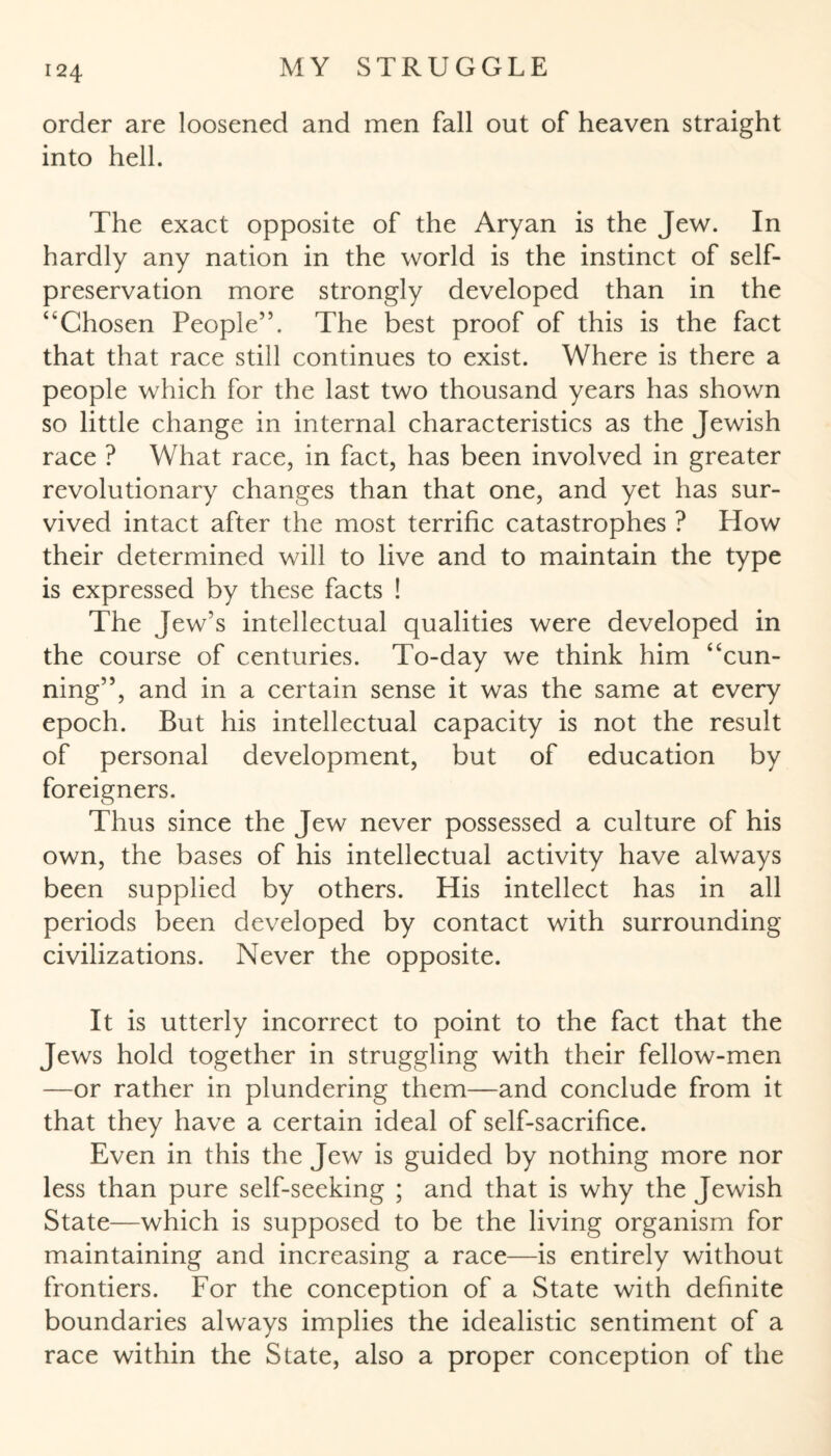 order are loosened and men fall out of heaven straight into hell. The exact opposite of the Aryan is the Jew. In hardly any nation in the world is the instinct of self- preservation more strongly developed than in the “Chosen People”. The best proof of this is the fact that that race still continues to exist. Where is there a people which for the last two thousand years has shown so little change in internal characteristics as the Jewish race ? What race, in fact, has been involved in greater revolutionary changes than that one, and yet has sur¬ vived intact after the most terrific catastrophes ? How their determined will to live and to maintain the type is expressed by these facts ! The Jew’s intellectual qualities were developed in the course of centuries. To-day we think him “cun¬ ning”, and in a certain sense it was the same at every epoch. But his intellectual capacity is not the result of personal development, but of education by foreigners. Thus since the Jew never possessed a culture of his own, the bases of his intellectual activity have always been supplied by others. His intellect has in all periods been developed by contact with surrounding civilizations. Never the opposite. It is utterly incorrect to point to the fact that the Jews hold together in struggling with their fellow-men —or rather in plundering them—and conclude from it that they have a certain ideal of self-sacrifice. Even in this the Jew is guided by nothing more nor less than pure self-seeking ; and that is why the Jewish State—which is supposed to be the living organism for maintaining and increasing a race—is entirely without frontiers. For the conception of a State with definite boundaries always implies the idealistic sentiment of a race within the State, also a proper conception of the