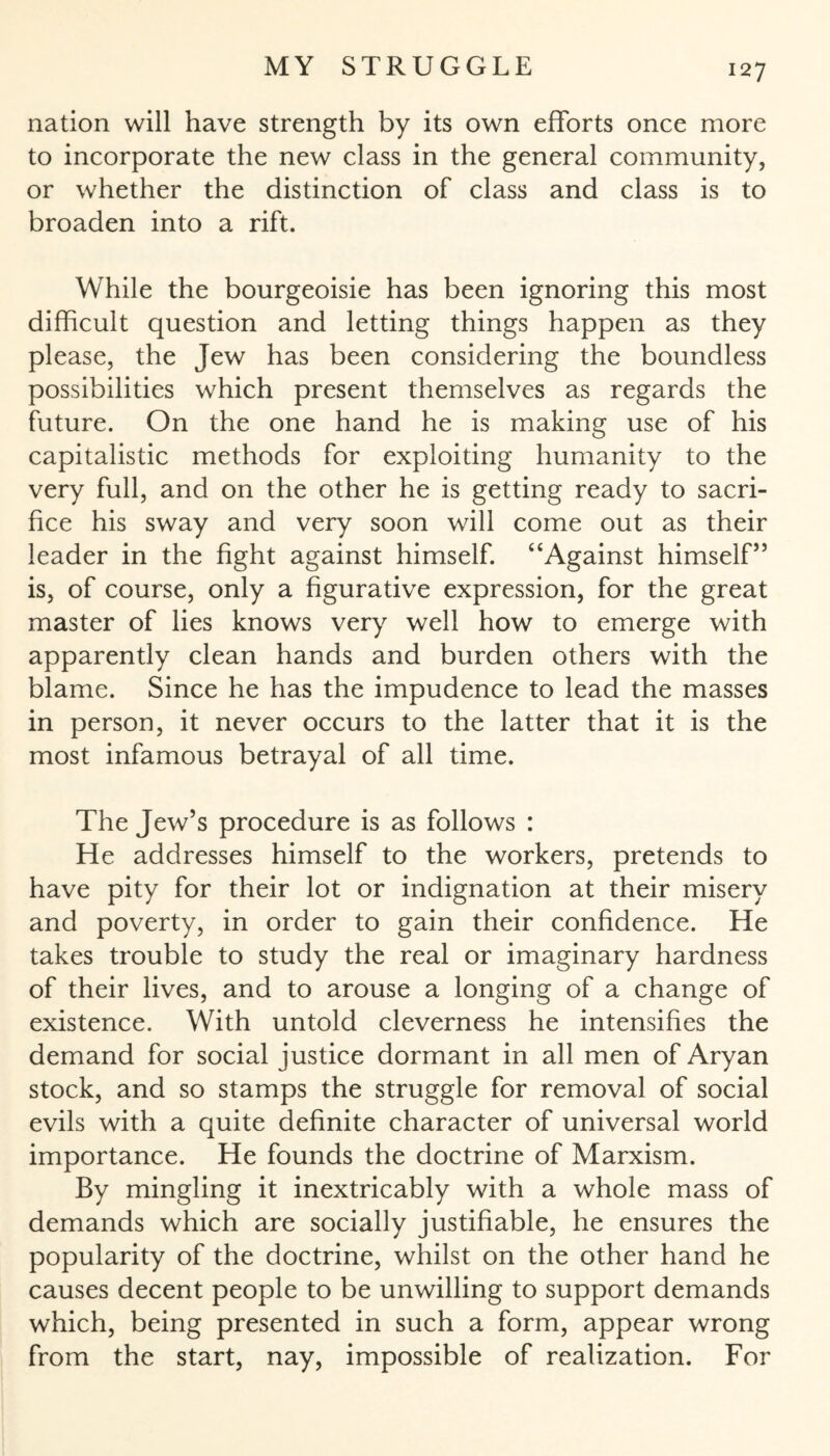 nation will have strength by its own efforts once more to incorporate the new class in the general community, or whether the distinction of class and class is to broaden into a rift. While the bourgeoisie has been ignoring this most difficult question and letting things happen as they please, the Jew has been considering the boundless possibilities which present themselves as regards the future. On the one hand he is making use of his capitalistic methods for exploiting humanity to the very full, and on the other he is getting ready to sacri¬ fice his sway and very soon will come out as their leader in the fight against himself. “Against himself’5 is, of course, only a figurative expression, for the great master of lies knows very well how to emerge with apparently clean hands and burden others with the blame. Since he has the impudence to lead the masses in person, it never occurs to the latter that it is the most infamous betrayal of all time. The Jew’s procedure is as follows : He addresses himself to the workers, pretends to have pity for their lot or indignation at their misery and poverty, in order to gain their confidence. He takes trouble to study the real or imaginary hardness of their lives, and to arouse a longing of a change of existence. With untold cleverness he intensifies the demand for social justice dormant in all men of Aryan stock, and so stamps the struggle for removal of social evils with a quite definite character of universal world importance. He founds the doctrine of Marxism. By mingling it inextricably with a whole mass of demands which are socially justifiable, he ensures the popularity of the doctrine, whilst on the other hand he causes decent people to be unwilling to support demands which, being presented in such a form, appear wrong from the start, nay, impossible of realization. For