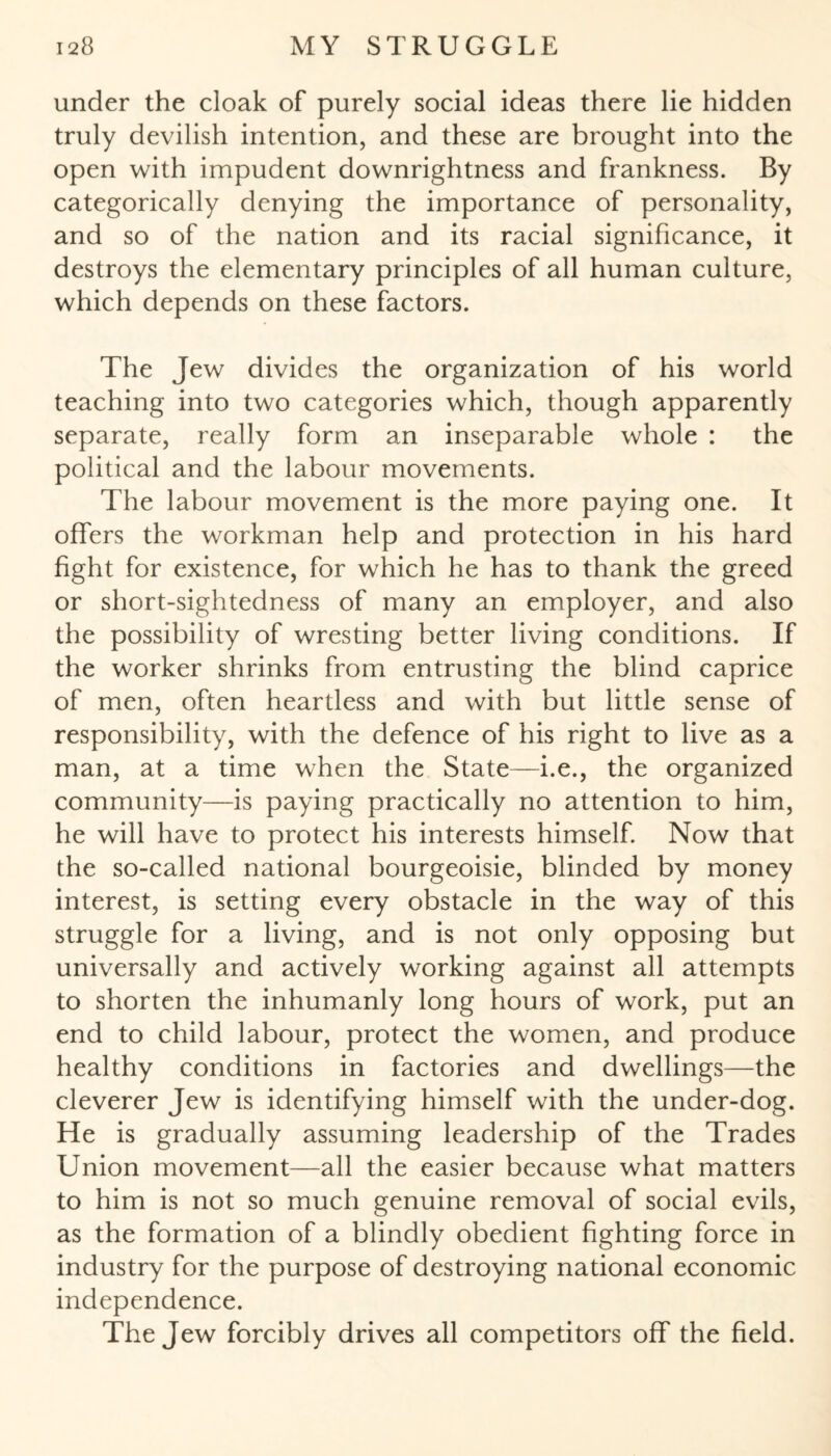 under the cloak of purely social ideas there lie hidden truly devilish intention, and these are brought into the open with impudent downrightness and frankness. By categorically denying the importance of personality, and so of the nation and its racial significance, it destroys the elementary principles of all human culture, which depends on these factors. The Jew divides the organization of his world teaching into two categories which, though apparently separate, really form an inseparable whole : the political and the labour movements. The labour movement is the more paying one. It offers the workman help and protection in his hard fight for existence, for which he has to thank the greed or short-sightedness of many an employer, and also the possibility of wresting better living conditions. If the worker shrinks from entrusting the blind caprice of men, often heartless and with but little sense of responsibility, with the defence of his right to live as a man, at a time when the State—i.e., the organized community—is paying practically no attention to him, he will have to protect his interests himself. Now that the so-called national bourgeoisie, blinded by money interest, is setting every obstacle in the way of this struggle for a living, and is not only opposing but universally and actively working against all attempts to shorten the inhumanly long hours of work, put an end to child labour, protect the women, and produce healthy conditions in factories and dwellings—the cleverer Jew is identifying himself with the under-dog. He is gradually assuming leadership of the Trades Union movement—all the easier because what matters to him is not so much genuine removal of social evils, as the formation of a blindly obedient fighting force in industry for the purpose of destroying national economic independence. The Jew forcibly drives all competitors off the field.