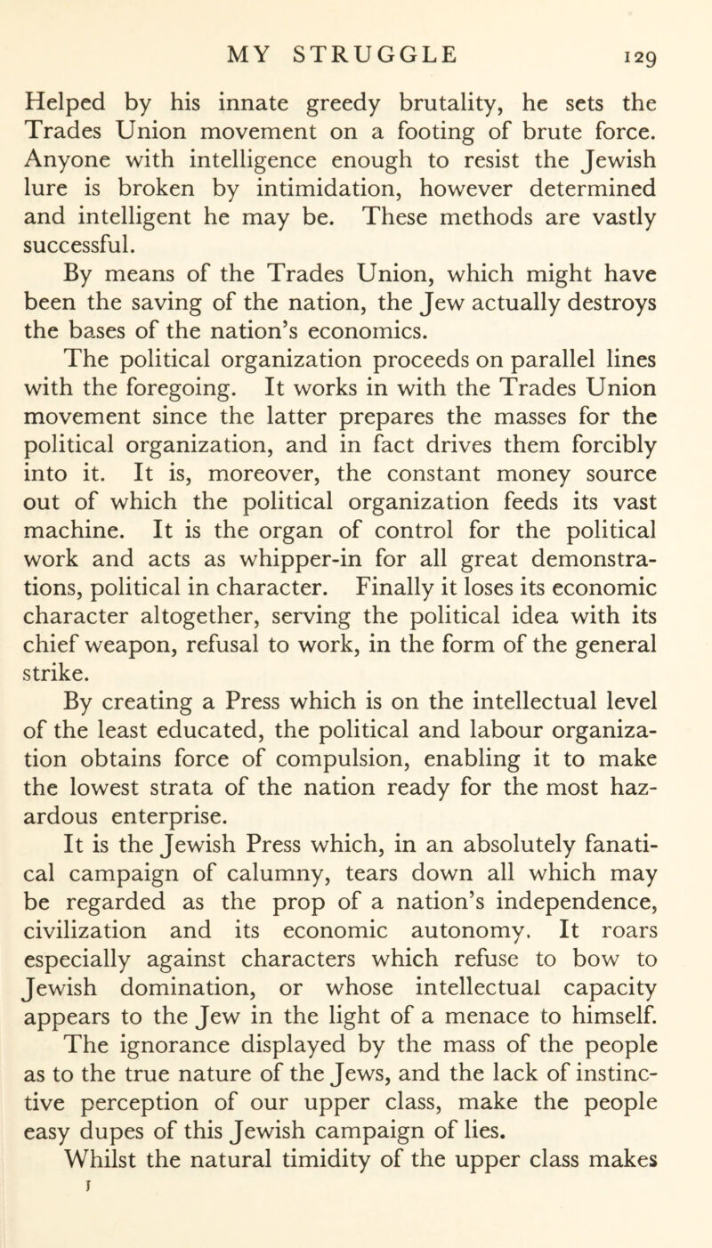 Helped by his innate greedy brutality, he sets the Trades Union movement on a footing of brute force. Anyone with intelligence enough to resist the Jewish lure is broken by intimidation, however determined and intelligent he may be. These methods are vastly successful. By means of the Trades Union, which might have been the saving of the nation, the Jew actually destroys the bases of the nation’s economics. The political organization proceeds on parallel lines with the foregoing. It works in with the Trades Union movement since the latter prepares the masses for the political organization, and in fact drives them forcibly into it. It is, moreover, the constant money source out of which the political organization feeds its vast machine. It is the organ of control for the political work and acts as whipper-in for all great demonstra¬ tions, political in character. Finally it loses its economic character altogether, serving the political idea with its chief weapon, refusal to work, in the form of the general strike. By creating a Press which is on the intellectual level of the least educated, the political and labour organiza¬ tion obtains force of compulsion, enabling it to make the lowest strata of the nation ready for the most haz¬ ardous enterprise. It is the Jewish Press which, in an absolutely fanati¬ cal campaign of calumny, tears down all which may be regarded as the prop of a nation’s independence, civilization and its economic autonomy. It roars especially against characters which refuse to bow to Jewish domination, or whose intellectual capacity appears to the Jew in the light of a menace to himself. The ignorance displayed by the mass of the people as to the true nature of the Jews, and the lack of instinc¬ tive perception of our upper class, make the people easy dupes of this Jewish campaign of lies. Whilst the natural timidity of the upper class makes r