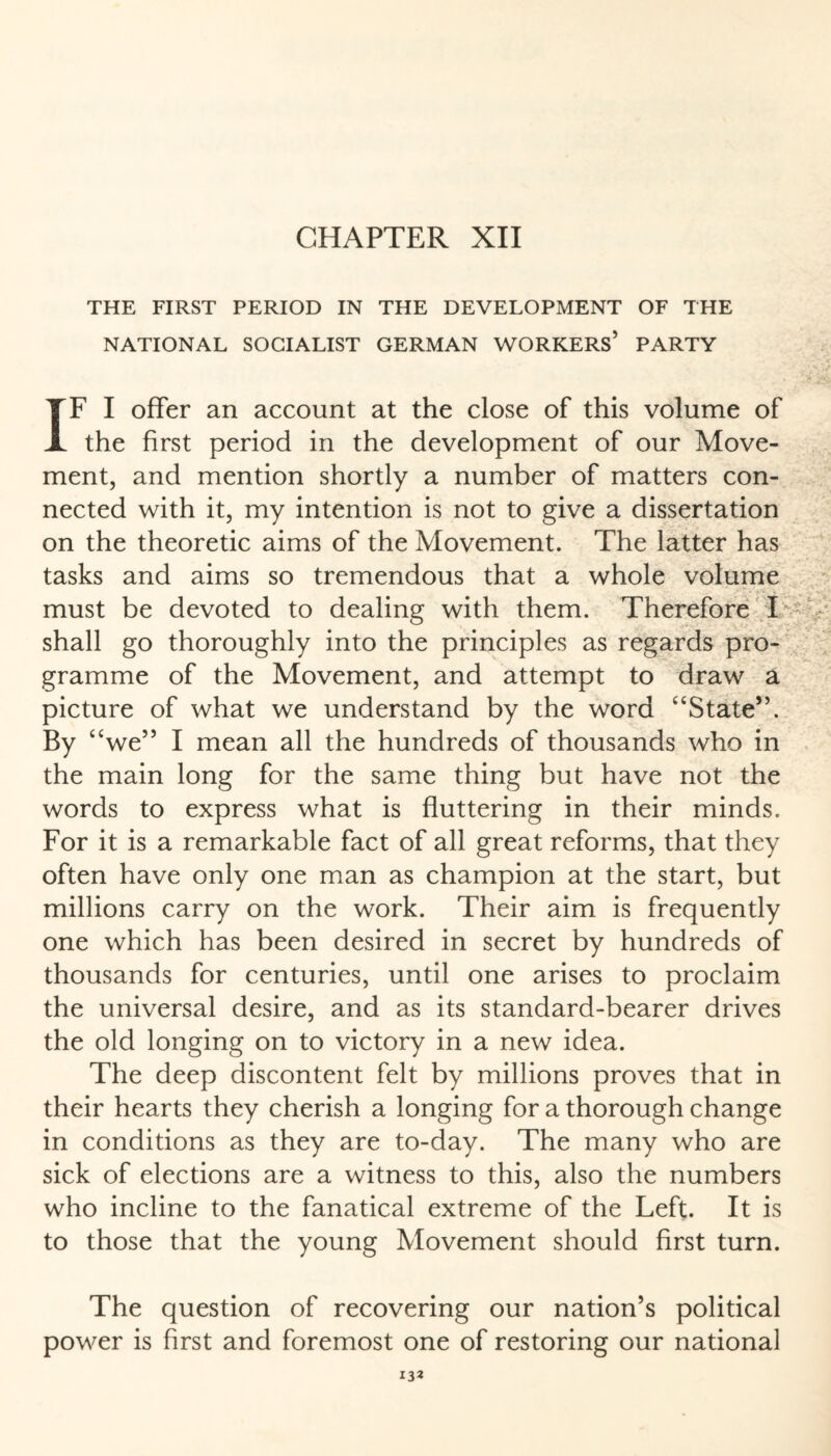 CHAPTER XII THE FIRST PERIOD IN THE DEVELOPMENT OF THE NATIONAL SOCIALIST GERMAN WORKERS’ PARTY IF I offer an account at the close of this volume of the first period in the development of our Move¬ ment, and mention shortly a number of matters con¬ nected with it, my intention is not to give a dissertation on the theoretic aims of the Movement. The latter has tasks and aims so tremendous that a whole volume must be devoted to dealing with them. Therefore I shall go thoroughly into the principles as regards pro¬ gramme of the Movement, and attempt to draw a picture of what we understand by the word “State”. By “ we” I mean all the hundreds of thousands who in the main long for the same thing but have not the words to express what is fluttering in their minds. For it is a remarkable fact of all great reforms, that they often have only one man as champion at the start, but millions carry on the work. Their aim is frequently one which has been desired in secret by hundreds of thousands for centuries, until one arises to proclaim the universal desire, and as its standard-bearer drives the old longing on to victory in a new idea. The deep discontent felt by millions proves that in their hearts they cherish a longing for a thorough change in conditions as they are to-day. The many who are sick of elections are a witness to this, also the numbers who incline to the fanatical extreme of the Left. It is to those that the young Movement should first turn. The question of recovering our nation’s political power is first and foremost one of restoring our national 13a