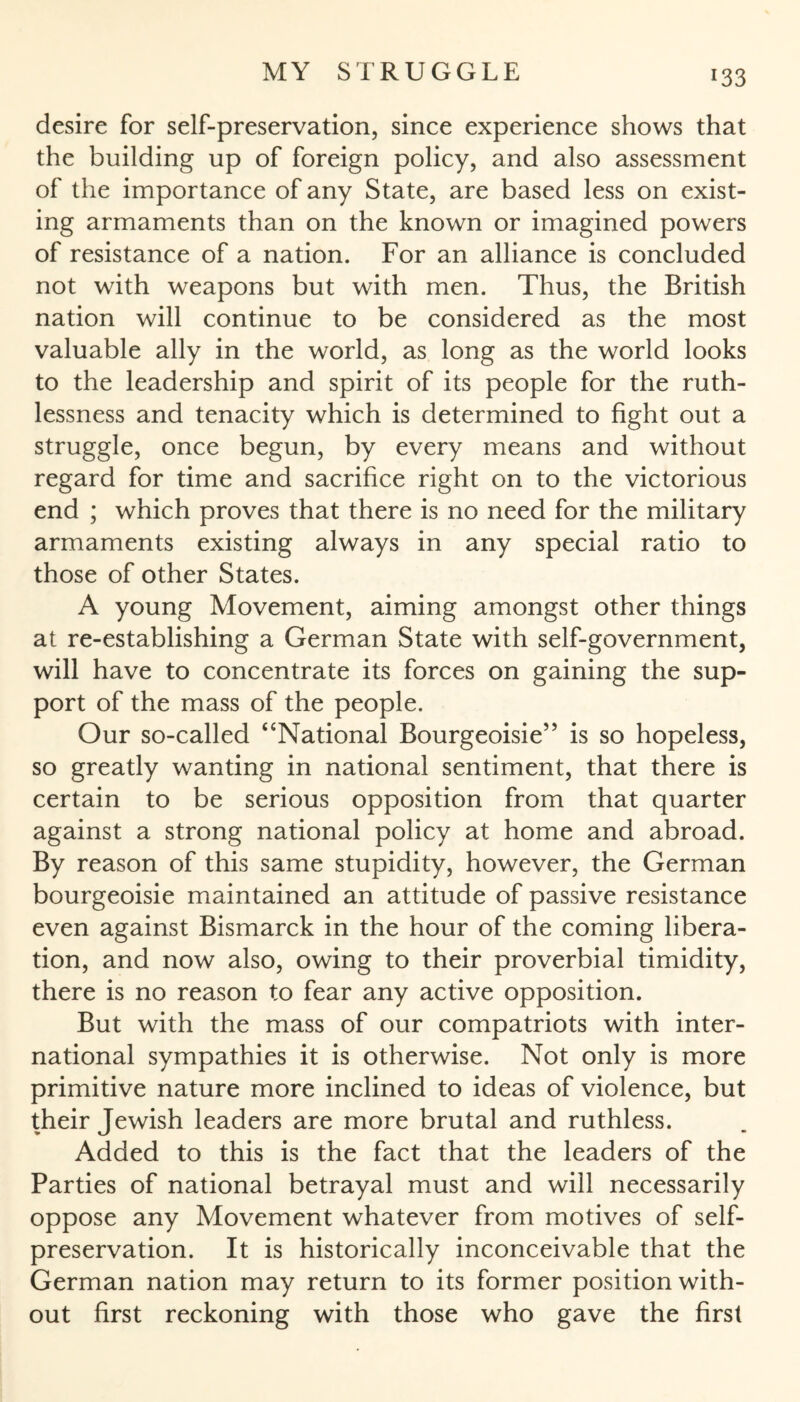 desire for self-preservation, since experience shows that the building up of foreign policy, and also assessment of the importance of any State, are based less on exist¬ ing armaments than on the known or imagined powers of resistance of a nation. For an alliance is concluded not with weapons but with men. Thus, the British nation will continue to be considered as the most valuable ally in the world, as long as the world looks to the leadership and spirit of its people for the ruth¬ lessness and tenacity which is determined to fight out a struggle, once begun, by every means and without regard for time and sacrifice right on to the victorious end ; which proves that there is no need for the military armaments existing always in any special ratio to those of other States. A young Movement, aiming amongst other things at re-establishing a German State with self-government, will have to concentrate its forces on gaining the sup¬ port of the mass of the people. Our so-called “National Bourgeoisie” is so hopeless, so greatly wanting in national sentiment, that there is certain to be serious opposition from that quarter against a strong national policy at home and abroad. By reason of this same stupidity, however, the German bourgeoisie maintained an attitude of passive resistance even against Bismarck in the hour of the coming libera¬ tion, and now also, owing to their proverbial timidity, there is no reason to fear any active opposition. But with the mass of our compatriots with inter¬ national sympathies it is otherwise. Not only is more primitive nature more inclined to ideas of violence, but their Jewish leaders are more brutal and ruthless. Added to this is the fact that the leaders of the Parties of national betrayal must and will necessarily oppose any Movement whatever from motives of self- preservation. It is historically inconceivable that the German nation may return to its former position with¬ out first reckoning with those who gave the first