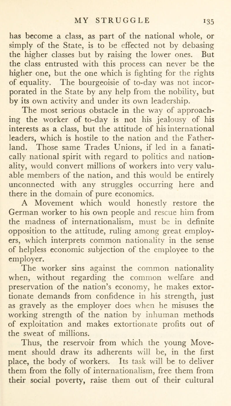 has become a class, as part of the national whole, or simply of the State, is to be effected not by debasing the higher classes but by raising the lower ones. But the class entrusted with this process can never be the higher one, but the one which is fighting for the rights of equality. The bourgeoisie of to-day was not incor¬ porated in the State by any help from the nobility, but by its own activity and under its own leadership. The most serious obstacle in the way of approach¬ ing the worker of to-day is not his jealousy of his interests as a class, but the attitude of his international leaders, which is hostile to the nation and the Father- land. Those same Trades Unions, if led in a fanati¬ cally national spirit with regard to politics and nation¬ ality, would convert millions of workers into very valu¬ able members of the nation, and this would be entirely unconnected with any struggles occurring here and there in the domain of pure economics. A Movement which would honestly restore the German worker to his own people and rescue him from the madness of internationalism, must be in definite opposition to the attitude, ruling among great employ¬ ers, which interprets common nationality in the sense of helpless economic subjection of the employee to the employer. The worker sins against the common nationality when, without regarding the common welfare and preservation of the nation’s economy, he makes extor¬ tionate demands from confidence in his strength, just as gravely as the employer does when he misuses the working strength of the nation by inhuman methods of exploitation and makes extortionate profits out of the sweat of millions. Thus, the reservoir from which the young Move¬ ment should draw its adherents will be, in the first place, the body of workers. Its task will be to deliver them from the folly of internationalism, free them from their social poverty, raise them out of their cultural